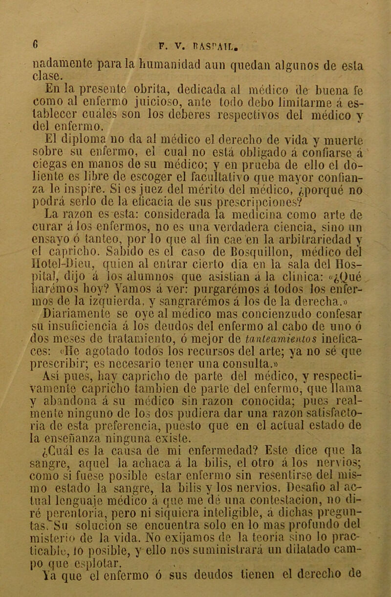 G nadamente para la luimanidad aun quedan algunos de esla clase. En la présente obrita, dedicada al médico de buena fe como al enfermo juicioso, ante lodo debo limitarme â es- tablecer cuàles son los deberes respectivos del médico y del enfermo. El diplôme no da al médico el derecho de vida y muerte sobre su enfermo, el cual no esta obligado à confiarse à ciegas en manos de su médico; y en prueba de ello el do- liente es libre de escoger el facultalivo que mayor confian- za le inspire. Si es juez del mérite del médico, ^porqué no podrâ serlo de la eiicacia de sus prescripciones? La razon es esta: considerada la medicina como arte de curar âlos enfermos, no es una verdadera ciencia, sino un cnsayo 6 tanteo, por lo que al fin cae'en la arbitrariedad y el capricbo. Sabido es cl caso de Bosquillon, médico del Hotel-Dieu, quien al entrai- cierto dia en la sala del Hos- pital, dijo à los alumnos que asistian à la clin ica: «£<Jué harémos boy? Yamos à ver: purgarémos a todos los enfer- mos de la izquierda, y sangrarémos â los de la derecba.» Diariamente se oye al médico mas concienzudo confesar su insuficiencia a los deudos del enfermo al cabo de uno 6 dos meses de tratamiento, 6 mejor de tanleamünios inefica- ces: »ïïe agotado todos los recursos del arte; ya no sé que prescribir; es necesario tener una consulta.» Asi pues, hay capricbo de parte del médico, y respecti- vamente capricbo tambien de parte del enfermo, que llama y abandona â su médico sin razon conocida; pues real- inente ninguno de los dos padiera dar una razon satisfaeto- ria de esta preferencia, puesto que en el actual estado de la ensenanza ninguna existe. ;,Cuâl es 1a. causa de mi enfermedad? Este dice que la sangre, aquel la acbaca à la bilis, el otro a los nervios; como si fuese posible estai* enfermo sin resentïrse del mis- mo estado la sangre, la bilis y los nervios. Desafio al ac- tual lcnguaje médico à que me dé una contestacion, no di- ré perentoria, pero ni siquiera inteligible, à dicbas pregun- tas. Su solucion se encuentra solo en lo mas profundo del misterio de la vida. No exijamos de la teoria sino lo prac- ticable, 10 posible, y ello nos suministrarà un dilalado cam- po que esplotar.