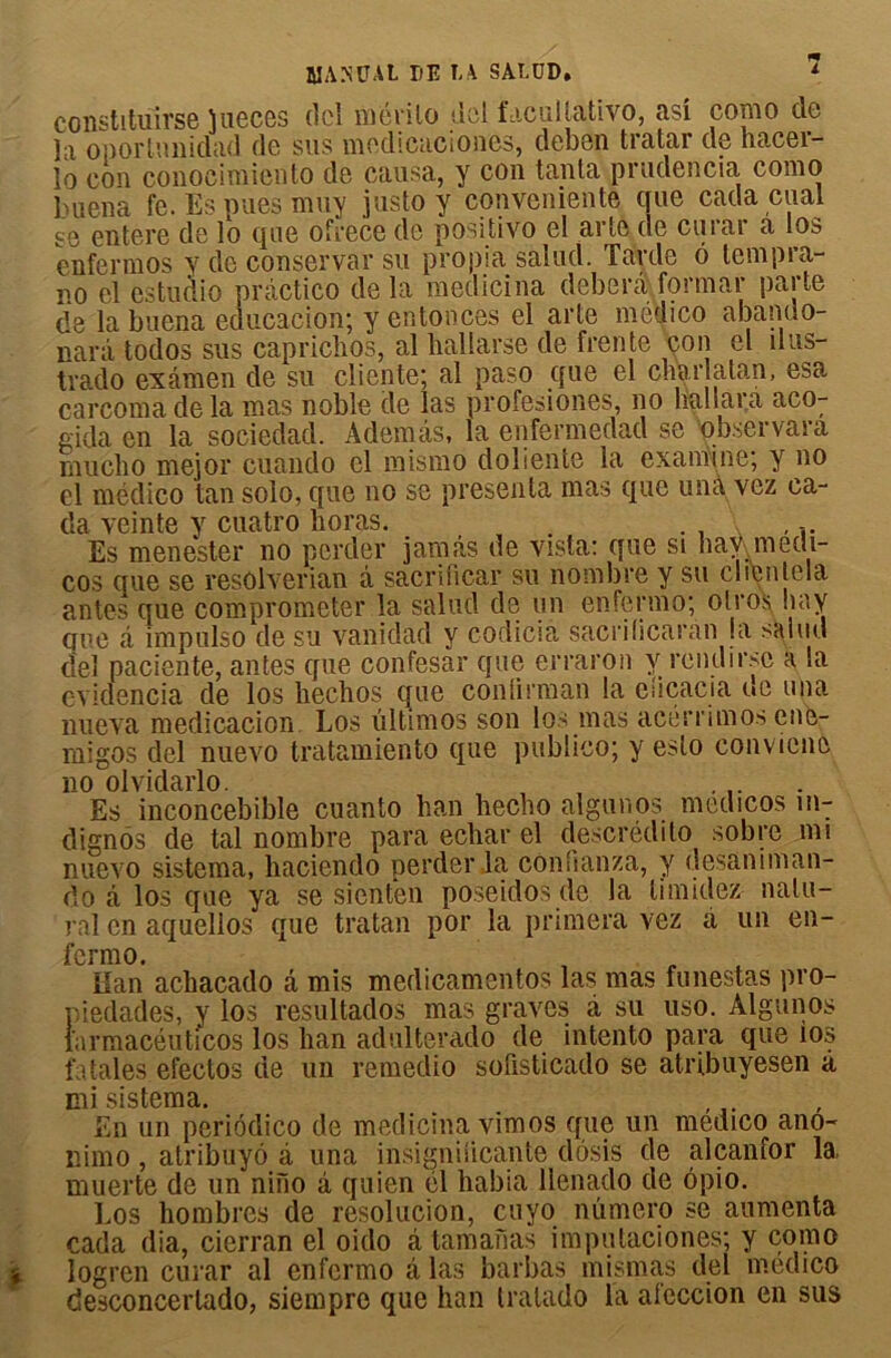 constitulrse îueces (Ici mévilo del facultative, asi como de la oportnnidad de sus medicaciones, deben tratar de hacer- lo cou conocimiento de causa, y con tanta prudencia como buena fe.Espuesmuy justo y conveniente que cada cual se entere de lo que ofrece de positivo el arte de curar a los enfermos y tle conservai'su propia salud. Tarde 6 lempra- ro el estualo prâctico de la mcdicina deberà formai’ parte de la buena éducation; y enfonces el arte médico abando- narà todos sus caprichos, al hallarse de frente con cl îlus- trado examen de su cliente; al paso que el charlatan, esa. careomadela mas noble de las profesiones, no lia!lara aco- gida en la sociedad. Ademâs, la eiiïermedad se observara rnucho mejor cuando cl mismo doliente la examine; y no el médico tan solo, que no se présenta mas que una vez ca- da veinte y cuatro horas. , - Es menester no perder jamas de vista: que si havymeai- cos que se resolverian à sacrihcar su nombre y su cbenlela antes que comprometer la salud de un enfermo; olros liay que à impulso de su vanidad y codiciâ sacriücaran la salud de! paciente, antes que confesar que erraron y rendir.se a la evidencia de los liechos que conlirman la eîicacia uc una nueva medicacion Los ultimos son los nias acerrimos çné- migos del nueAro tratamiento que publico; y eslo convicne no olvidarlo. , Es inconcebible cuanto ban hecho alguuos medicos in: dignos de tal nombre para echar el descrédito sobre mi nuevo sistema, baciendo perder la confianza, y desamman- do â los que ya se sienten poseidos de la timidez nalu- ral en aquelios que tratan por la primera vez a un en- fermo. Han achacado â mis medicamentos las mas funestas pro- piedades, y los resultados mas graves à su uso. Algunos larmacéuticos los ban adulterado de intento para que 10s fatales efectos de un remedio sofisticado se atribuyesen â mi sistema. En un periodico de medicina vimos que un médico ano- nimo, atribuyô à una insigniiicante dôsis de alcanfor la muerte de un nino à quien él habia llenado de ôpio. Los hombres de resolucion, cuyo numéro se aumenta cada (lia, cierran el oido â tamanas imputaciones; y conio > logren cui'ar al enfermo â las barbas mismas del médico desconcertado, siempre que han tralado la afeccion en sus