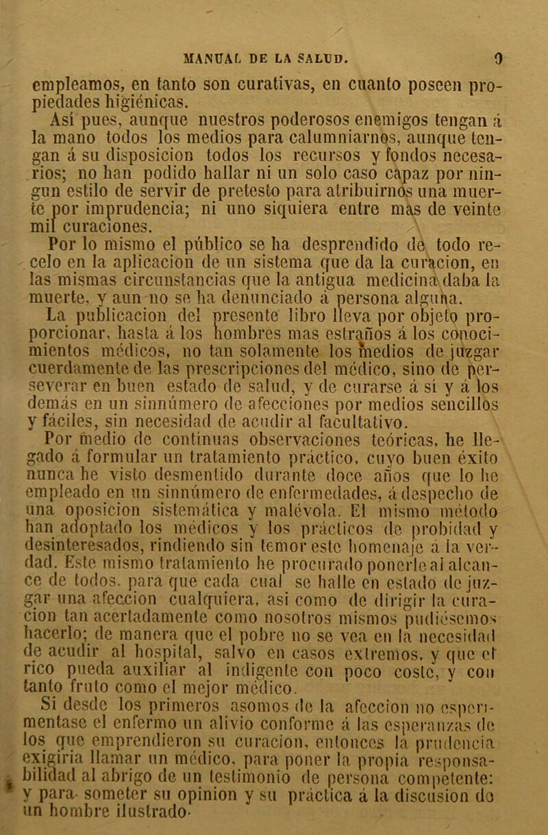 empleamos, en tanto son curativas, en cuanto poseen pro- pietlacles higiénicas. Asi pues, aiinque nuestros poderosos enemigos tengan â la mano todos los medios para calumniarnos, aunque ten- gan â su disposieion todos los recursos y fondos necesa- rios; no han podido hallar ni un solo caso capaz por nin- gun estilo de servir de pretesto para atribuirnos una muer- te por imprudencia; ni uno siquiera entre mas de veinte mil curaciones. Por lo mismo el püblico se ha desprendido de todo re- celo en la aplicacion de un sistema que da la curacion, en las mismas circunstancias que 1a. antigua medicina daba la muerte, y aun no se ha dcnunciado à persona aigu ha. La publicacion dei présenté libro lleva por objeto pro- porcionar, hasta à los nombres mas estraiios â los conoci- mientos médicos, no tan solamente los medios de jüzgar cuerdamente de las prescripciones del médico, sino de per- sévérai- en buen estado de salud, y do curarse â si y â los dénias en un sinnümero de afecciohes por medios sencillos y fcâeiles, sin necesidad de acudir al facultative. Por medio de continuas observaciones tcôricas, he 11e- gado à formulai- un tratamiento practico, cuyo buen éxito nuncahe visto desmenlido durante doce afios que lobe empleado en un sinnümero de enfermedades, adespecho de una oposicion sistemâtica y malévola. El mismo mélodo han adoptado los médicos y los pràcticos do probidad y desinteresados, rindiendo sin temorestc homenaje à la ver- dad. Este mismo tratamiento he procurado ponerleal alcali- ne de fodos. para que cada cual se halle en estado de iuz- gar una afeccion cualquiera, asi como de dirigir la cura- cion tan acertadamente como nosotros mismos pudiésemos hacerlo; de manera que el pobre no se vca en la necesidad de acudir al hospital, salvo en casos cxlremos, y que et rico pueda auxiliar al indigente con poco costc, y cou tanto fruto como el mejor médico. Si desde los primerôs asomos de la afeccion no espen- mentase cl enfermo un ali vio conforme â las esperanzas de los que emprendieron su curacion, entonccs la prudcncia exigiria llamar un médico. para poner la propia responsa- bilidad al abrigo de un testimonio de persona competente: y para- someter su opinion y su pràctica à la discusion de un hornbre ilustrado-