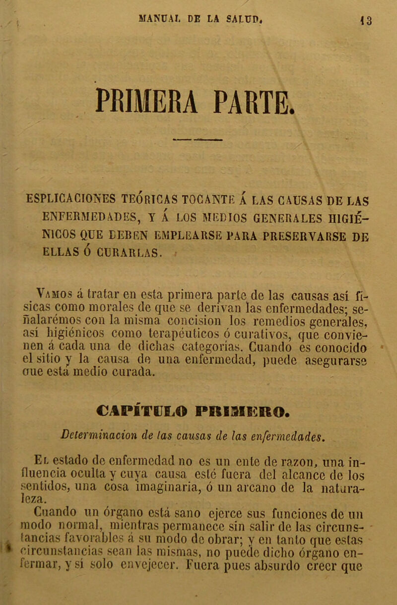 PRIMERA PARTE. ESPLICACIONES TEORICAS TOCANTE A LAS CAUSAS DE LAS ENFERMEDADES, Y A LOS MEDIOS GENERALES H1G1É- N1COS QUE EEREN EMPLEARSE PARA PRESERVARSE DE ELLAS 6 CURARLAS. Vamos â tratar en esta primera parte de las causas asi fi- sicas como morales de que se derivan las enfermedades; se- nalarémos con la misma concision los remedios generales, asi liigiénicos como terapéuticos 6 curativos, que convie- nen â cada una de diclias categorias. Cuando es conocido el sitio y la causa de una enfermedad, puede asegurarse oue esta medio curada. CAP1TULO PRI3IERO. Détermination de tas causas de las enfermedades. El estado de enfermedad no es un ente de razon, una in- fluencia oculta y cuya causa esté fuera del alcance de los sentidos, una cosa imaginaria, ô un arcano de la natura- leza. Cuando un organo esta sano ejerce sus funciones de un modo normal, micntras permanece sin salir de las circuns- I an ci as favorables â su modo de obrar; y en tanlo que estas * circunstancias seau las mismas, no puede dicho organo en- fermai’, y si solo envejecer. Fuera pues absurdo créer que