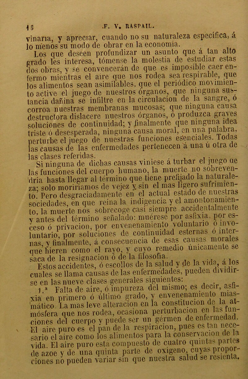 vincirici, y apreciar, cuando no su n3.tura.l6za. especifica, â lo nïenos su modo de obrar en la economia. Los que deseen profundizar un asunto que a tan alto e-rado les interesa, tômense la molestia de estudjar estas dos obras, y se convencerân de que es imposible caer en- fermo mientras el aire que nos rodea sea respirabJe, que los alimentos sean asimilables, que el periôdico movimien- to active el juego de nuestros organos, que ninguna sus; tancia danina se infiltre en la circulacion de la sangie, o corroa nuestras membranas mucosas; que ninguna causa destructora dislacere nuestros organos, ô proc.uzca gia\es soluciones de continuidad; y finalmente que nmguna idea triste 6 desesperada, ninguna causa moral en una palabra, perturbe el iuego de nuestras funciones estenciales. Todas as causas de las enfermedades pertenecen a una u otra de as clases referidas. , , . Si ninguna de diohas causas vimese a turbar el juego ae las funciones del cuerpo liumano, la muer te no sooieven- dria basta llegar al término que tiene prefijado la naturale- za* solo moririamos de vejez y sin el mas bge.ro su.umien- to’ Pe.ro desgraciadamente en el actual estado de nuestras sociedades, en que reina la indigencia y el amontonamien- to, la muerte nos sobrecoge casi siempre accidentalmente v antes del término senalado: muérese por asfixia, por es- ceso 6 privation, por envenenamiento voluntano o invo- luntario por soluciones de continuidad estemas o m.ei- nas y finalmente, à consecuencia de esas causas morales que liieren como el ravo, y cuyo remedio umcamente se saca de la resignacion ô de la filosofia. Estos accidentes, ô escollos de la salud y de la Aida, a los cuales se llama causas de las enfermedades, pueden dividir- se en lasnueA^e clases generales siguientes: j a Falta de aire, 6 împureza del mismo; es decir, asfi- xia’ en primero 6 ultime grado, y envenenamiento mias- 'mdtico. La mas leve alteracion en la constitucion dp la at- môsfera que nos rodea, ocasiona perturbacion en las tun- ciones del cuerpo y puede ser un germen de enfeimedad. El aire puro es el pan de la respiration, pues as tan nece- sario el aire como los alimentos para la conservacion de la vida. El aire puro esta compuesto de cuatro quintas paites de azoe y de una quinta parte de oxigeno.cuyas piopoi- ciones nb pueden variai* sm que nuestra salud se îesitnta.