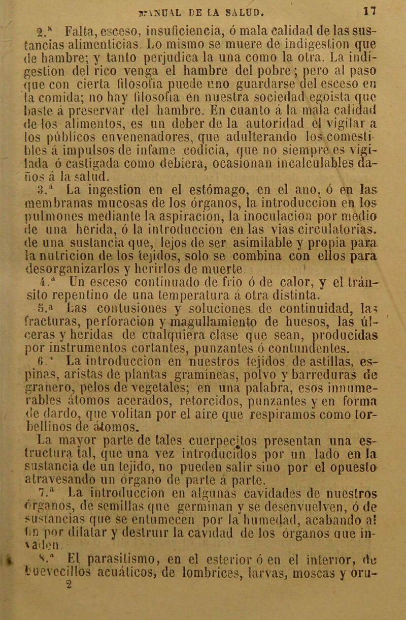 2/ Falta, esceso, insuficiencia, 6 mala ealiclad de las sus- tancias alimenticias. Lo mismo se muere de indigestion que de hambre; y tanlo perjudica la una como la olra. La indi- gestion del i’ico venga el hambre del pobre ; pero al paso que con cierla fdosolïa puecle r.no guardarse del esceso en la comida; no hay filosofia en nuestra sociedad egoista que l.iasle à preservar del hambre. En cuanto à la mala caiidad de los alimenlos, es un deber de la autoridad cl vigilar a los piiblicos envenenadores, que adulterando los comesti- bles à impulsos de infâme codicia, que no siemprees vigi- lada ô casligada como debiera, ocasionan incalculables da- Fios à la salud. 3. a La ingestion en el estômago, en el ano, 6 en las membranas mucosas de los ôrganos, la introduccion en los pulmones medianle la aspiracion, la inoculacion por medio de una herida, ô la introduccion en las vias circulatorias. de una suslancia que, lejos de ser asimilable y propia para lanutricion de los tejidos, solo se combina con ellos para desorganizarlos y hcrirlos de muer te. 4. a Un esceso conlinuado de fiio 6 de calor, y el trân- sito repentino de una temperatura à otra distinta. s.a Las contusiopes y soluciones de continuidad, las fracturas, perforacion y magullamiento de huesos, las ul- céras y heridas de cualquiera clase que sean, producidas por instnijnentos cortantes, punzantes 6 contunclentes. 6 La introduccion en nuestros lejidos de astillas, es- pinas, aristas de plantas grammeas, polvo y barreduras de granero, pelos de végétales; en una palabra, esos innume- rables âtomos acerados, retorciclos, punzantes y en forma de dardo, que volitan por el aire que respiramos como lor- bellinos de àtomos. La mayor parte de taies cuerpecjtos presentan una es- Iructura tal, que una vez introducidos por un lado en la sustancia de un lejido, no pueclen salir sino por el opueslo atravesando un organo de parte â parte. 7.;i La introduccion en algunas caviclades de nuestros erganos, de scmillas que germinan y se desenvuelven, 6 de sustancias que se enlumecen por la Inimeclad, acabando al hn por dilatai* y deslruir la cavidad de los ôrganos oue in- \ ail en. si.a El parasitismo, en el esterior é en el interior, de buevccillos acuâticos, de lombrices, larvas, moscas y oru-