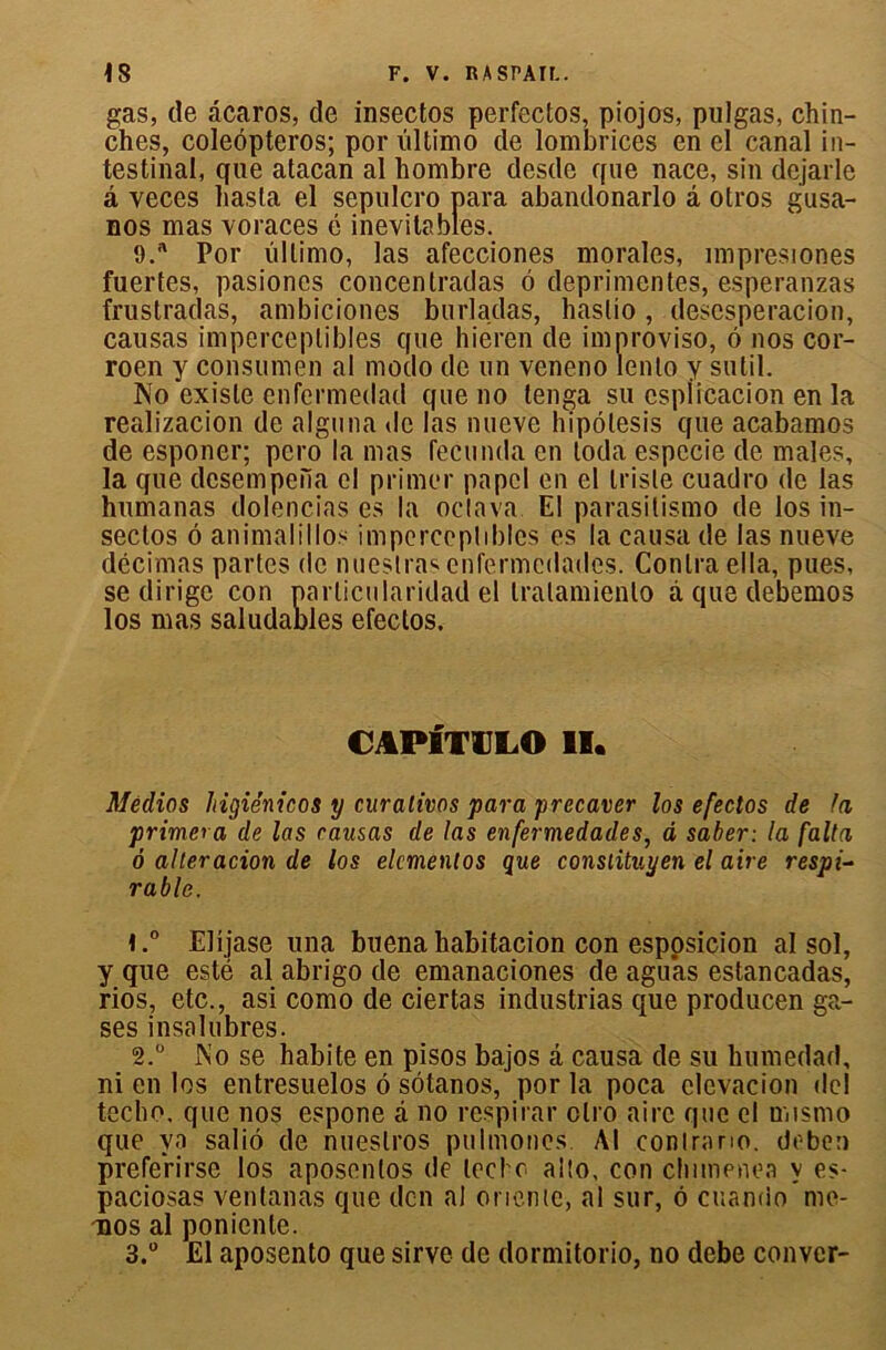 gas, de âcaros, de insectos perfectos, piojos, pulgas, chin- ches, coleôpteros; por lïltimo de lombrices en el canal in- testinal, que atacan al liombre desde que nace, sin dejarle â veces liasla el sepulcro para abandonarlo â otros gusa- nos mas voraces é inévitables. 9.a Por ùllimo, las afecciones morales, împresiones fuertes, pasiones concentradas 6 deprimentes, esperanzas frustradas, ambiciones burladas, haslio , desesperacion, causas imperceptibles que hieren de improviso, 6 nos cor- roen y consumen al modo de un veneno lento y sutil. No existe cnfermedad que no tenga su csplicacion en la realizacion de alguna de las nueve hipôlesis que acabamos de esponer; pero la mas fecunda en loda especie de males, la que dcsempefia el primer papcl en el triste cuadro de las humanas dolencias es la octava. El parasitismo de los in- sectos 6 animalillos imperceptibles es la causa de las nueve décimas partes de nueslrasenfermedades. Contra ella, pues, se dirige con particularidad el tralamienlo à que debemos los mas saludables efectos. CAPITULO II. Meclios higiénicos y curalivos para precaver los efectos de fa primera de las causas de las enfermedades, d saber: la falta 6 alleracion de los elcmentos que consiituyen el aire respi- rable. 1. ° Elijase una buena habitacion con esposicion al sol, y que esté al abrigo de emanaciones de aguas estancadas, rios, etc., asi como de ciertas industrias que producen ga- ses insalubres. 2. ° JNo se habite en pisos bajos â causa de su humedad, ni en los entresuelos 6 sôtanos, por la poca elevacion de! teebo. que nos espone â no respirai* olro aire que el mismo que va saliô de nueslros pulmones. Al contrario, deben prefeVirse los aposenlos de tecl c alto, con clumenea y es- paciosas ventanas que den al oriente, al sur, ô cuando me- nos al poniente.