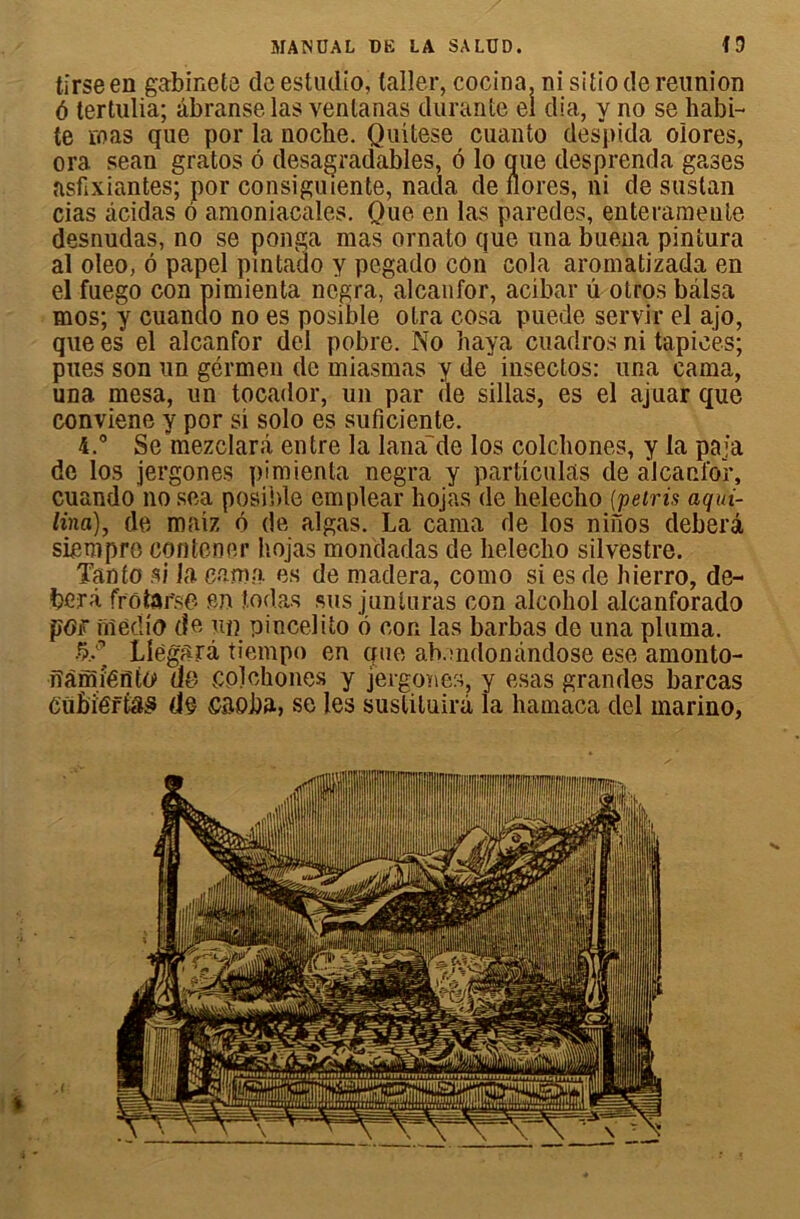 tirseen gabinete de estudio, (aller, cocina, ni sitio de réunion 6 tertulia; âbranselas ventanas durante el dia, y no se habi- te ïoas que por la noche. Quitese cuanto despida oiores, ora sean gratos 6 desagradables, 6 lo que desprenda gases asfixiantes; por consiguiente, nada de flores, ni de sustan cias âcidas 6 amoniacales. Que en las paredes, enteramente desnudas, no se ponga mas ornato que una buena pintura al oleo, ô papel qintado y pegado con cola aromatizada en el fuego con pimienta negra, alcanfor, acibar û otros balsa mos; y cuanclo no es posible otra eosa puede servir el ajo, que es el alcanfor del pobre. No baya cuadros ni tapices; pues son un gérmen de miasmas y de” inseclos: una cama, una mesa, un tocador, un par de sillas, es el ajuar que conviene y por si solo es suficiente. 4.° Se mezclarâ entre la lana'de Ios colchones, y la paja de los jergones pimienta negra y particulas de alcanfor, cuando no sea posible emplear hojas de helecho (pétris aqui- lina), de maiz ô de algas. La cama de los ninos deberâ siempro contener hojas mondadas de helecho silvestre. Tanto si la cama es de madera, como si es de hierro, de- ber à frô tarse fin îodas sus j un taras con alcohol alcanforado pOf fiîedio de un pincelito 6 con las barbas de una pluma. •5/ Llègsrâ tiempo en que ab.uidonàndose ese amonto- fîàmîéfito» de colchones y jergones, y esas grandes barcas CüBiéfÊ&s (le CEOba, se les susliluirà la hamaca del marino,