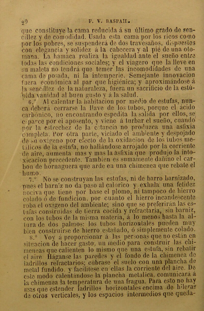 que constituye la cama reducida â su ûltimo grado de sen- cillez y de comodidad. Usada esta cama por los ricos cooio por los pobres, se suspenderâ de dos travesanos, dîspueslos con elegancia y solidez â la c-abeceray al pié de una oto- maua. La hamaca realiza la igualdad ante el sueno entre lodas las condiciones sociale^; y el viagero que la lleve en su maleta no tendra que temer las incomodidades de una cama de posada, ni la intempérie. Semejante innovation tuera econômica al par que nigiénica; y aproximândose â la sencillez de la naturaleza, fuera un sacnficio delà eslu- Vjida vanidad al buen gusto y â la salud. 6.” Al caientar la habitation por medio de estufas, nun- ca deberâ cerrarse la bave de los tnbos, porque el àcido carbônic-o, no encontrando espedila la salida por ellos, se; c-parce por ei aposento, y viene â turbar el sueîio, cuando por la estrechez de la c -tancia no produzca una astixia compléta. Por otra parte, viciado el amtiente y despojado de mi oxigeno por evecto de la oxidacion de los tubos me- tâïicos de là estufa, no hallândose arrojado por la corriente de aire, alimenta mas y mas la âsfixia que produjo la into- xicacion precedente. Tambien es sumamente daFiino el car- bon de bornaguera que arde en una chimeuea que rebate el bumo. , . . l.u No se construyan las estufas, ni de barro barnizado, pues el barniz no da paso al calorico y exhala una felidez nociva que tiene por base el plomo, ni tampoco de hierro colado o de fundicion, por cuanto el hierro incandescente roba cl oxigeno del ambiente; sino que se preferirân las es- lufas consi,ruidas de lierra cocida y refraotaria, sin barniz, con los tubos de la misma materia, â lo menés hasta la al- turade dos palmos: los tubos horizontales pueden muy bien construise de hierro estanado, 6 simplemente colado. 8.° Voy à proporcionar à las personas que no estân en situacion de hacer gasta, un medio para construir las chi- meneas que calienten lo mismo que una estufa, sin rebâtir el aire Hâganse las paredes y el fondo de la chimenea de ladrillos refractarios; cûbrase el suelo con una plancha de métal fundido, y facïlïtese en ellas la corriente del aire. Do este modo calentàndose la plancha métal ica, comunicara a la chimenea la temperatura de una fragua. Para esto no hay mes que estender ladrillos hoi izontales encima de h11 ejas de otros verticales, y los espacios intermedios que queda-