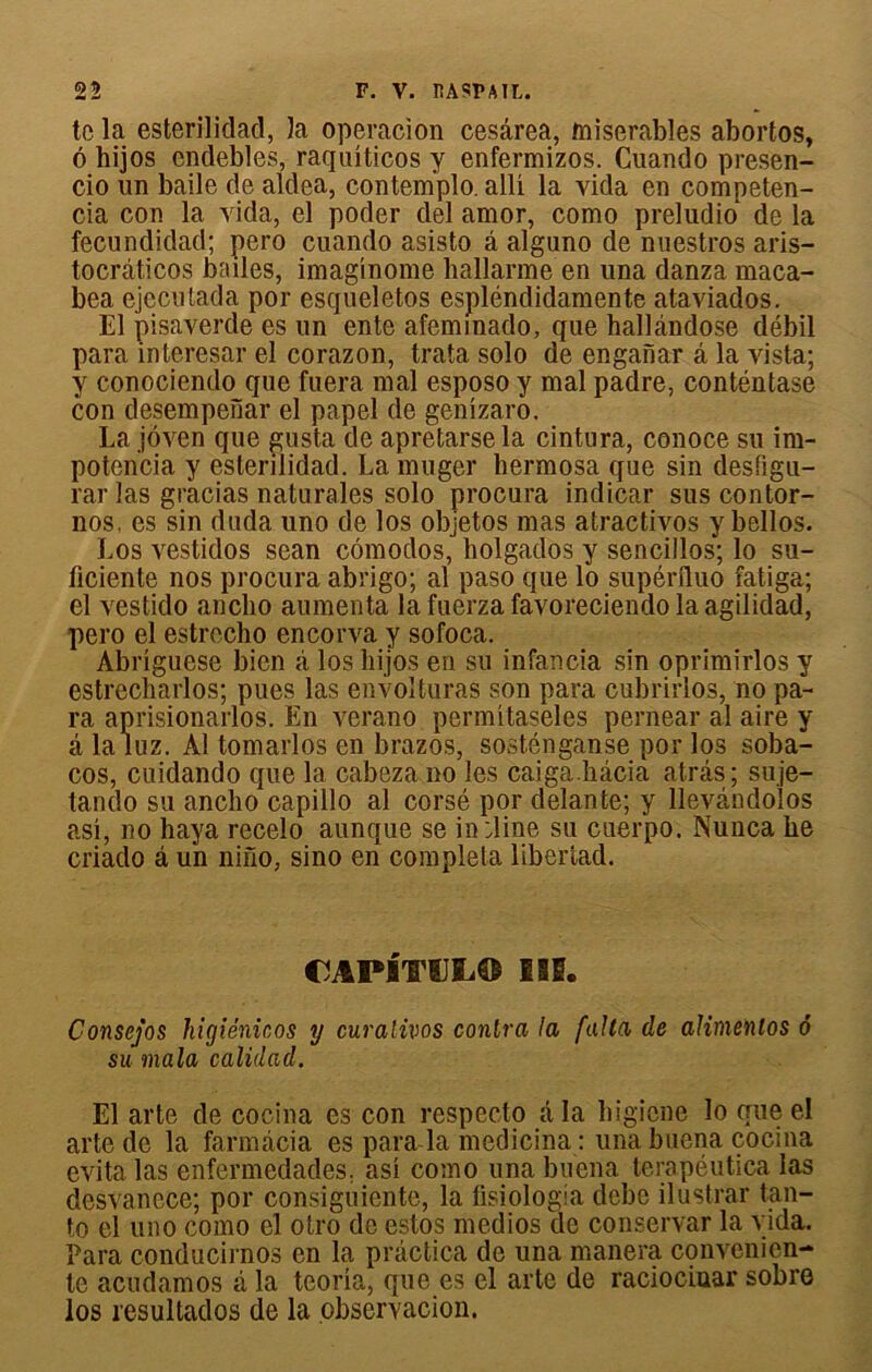 te la esterilidad, la operacion cesârea, misérables abortos, 6 hijos endebles, raquîticos y enfermizos. Cuando presen- cio un baile de aldea, contemplo. alli la vida en competen- cia con la vida, el poder del amor, como preludio de la fecundidad; pero cuando asisto â alguno de nuestros aris- tocràticos bailes, imaginome hallarme en una danza maca- bea ejecutada por esqueletos espléndidamente ataviados. El pisaverde es un ente afemmado, que hallândose débil para interesar el corazon, trata solo de enganar â la vista; y conociendo que fuera mal esposo y mal padre, eonténtase con desempenar el papel de genîzaro. La jôven que gusta de apretarse la cintura, conoce su im- potencia y esterilidad. La muger hermosa que sin desfigu- rar las gracias naturales solo procura indicar sus contor- nos, es sin duda uno de los objetos mas atractivos y bellos. Los vestidos sean cômodos, holgados y sencillos; lo su- ficiente nos procura abrigo; al paso que lo supérfluo fatiga; el vestido ancbo aumenta la fuerza favoreciendo la agilidad, pero el estrecho encorva y sofoca. Abriguese bien â los hijos en su infancia sin oprimirlos y estrecharlos; pues las envolturas son para cubrirlos, no pa- ra aprisionarlos. En verano permitaseles pernear al aire y â la luz. Al tomarlos en brazos, sosténganse por los soba- cos, cuidando que 1a. cabeza no les caiga.hâcia at.râs; suje- tando su ancbo capillo al corsé por delante; y llevândolos asi, no haya recelo aunque se in dine su cuerpo. Nunca be criado â un nino, sino en compléta libertad. CJAPITUIi© lil. Consejos higiénicos y curalivos contra la falla de alimenlos ô su mala calidad. El arte de cocina es con respecto a la bigicne lo que el arte de la farmâcia es para la medicina : una buena cocina évita las enfermedades; asi como una buena terapéutica las dcsvancce; por consiguiente, la fisiologia dcbe ilustrar tan- to el uno como el otro de estos medios de conservar la vida. Para conducirnos en la pràctica de una manera convenien- te acudamos à la teoria, que es el arte de raciociuar sobre los resultados de la observacion.