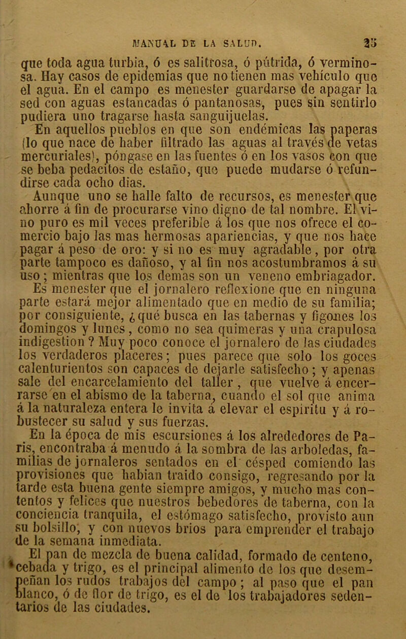 que toda agua turbia, 6 es salitrosa, ô putrida, 6 vermino- sa. Hay casos de epidemias que no tienen mas vehiculo que el agua. En el campo es menester guardarse de apagar la sed con aguas estancadas ô pantanosas1, pues sin sentirlo pudiera uno tragarse liasta sanguijuelas. En aquellos pueblos en que son endémicas las paperas (lo que nace de haber liltrado las aguas al través de vetas mercuriales), pôngase en las fuentes ô en los vasos con que se beba pedacitos de estano, que puede mudarse 6 refun- dirse cada ocho dias. Aunque uno se balle falto de recursos, es menester que ahorre â fin de procurarse vino digno de tal nombre. El vi- no puro es mil veces preferible â los que nos ofrece el co- mercio bajo las mas liermosas apariencias, y que nos hace pagar â peso de oro: y si no es muy agradable, por otra parte tampoco es danoso, y al fin nos acostumbramos â su uso ; mientras que los dénias son un vencno embriagador. Es menester que el jornalero reflexione que en ninguna parte estarâ mejor alimentado que en medio de su familia; por consiguiente, ^qué busca en las tabernas y figones los domingos y lunes, como no sea quimeras y una crapulosa indigestion ? Muy poco conoce el jornalero de las ciudades los verdaderos placeres ; pues pàrece que solo los goces calenturientos son capaces de deiarle satisfecho ; y apenas sale del encarcelamiento dcl taller , que vuelvc â encer- rarse en el abismo de la taberna, cuando el sol que anima â la naturaleza entera le invita à elevar el espiritu y â ro- bustecer su salud y sus fuerzas. En la época de mis escursiones â los alrededores de Pa- ris, encontraba â menudo â la sombra de las arboïedas, fa- milias de jornaleros sentados en el césped comiendo las provisiones que liabian traido consigo, regresando por la tarde esta buena gente siempre amigos, y nmclio mas con- tentos y fcliccs que nuestros bebedores'de taberna, con la conciencia tranquila, el estomago satisfecho, provisto aun su bolsillo, y con nuevos brios para emprender el trabajo de la sernana inmediata. El pan de mezcla de buena calidad, formado de centeno, *cebada y trigo, es cl principal alimento de los que desem- penan los rudos trabajos del campo ; al paso que el pan blanco, 6 de flor de trigo, es el de los trabajadores seden- tarios de las ciudades.