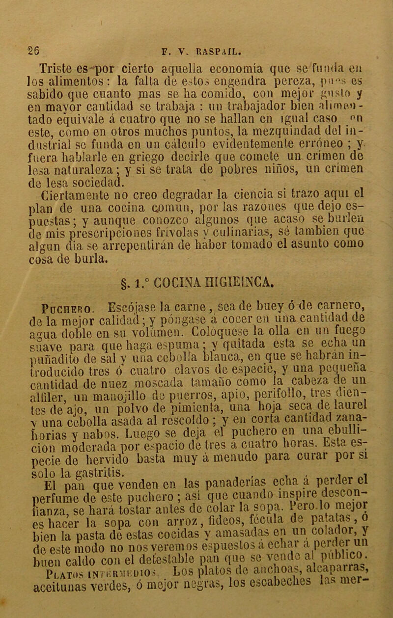 Triste es por cierto aquelia economia que se fonda en les alimentos : la falta de estos engendra pereza, pu-s es sabido que cuanto mas se ha comido, con mejor gusto y en mayor cantidad se trabaja : un trabajador bien nlimen- tado équivale â cuatro que no se liallan en igual caso mi este, como en otros muchos puntos, la mezquindad del in- dustrial se funda en un calcule evidentemente errôneo ; y f uera hablarle en griego décidé que comete un crimen de lésa naturaleza ; y si se trala de pobres niiios, un crimen de lésa sociedad. Ciertamente no creo dégradai' la ciencia si trazo aqui el plan de una cocina qomun, por las razones que dejo es- puestas; y aunque conozco algunos que acaso se burlen de mis prescripciones frivolas y culinarias, sé tambien que algun dia se arrepentirân de haber tomado el asunto como cosa de burla. §. i.° COCINA HIGIE1NCA. PncnERO. Escôjase la carne, sea de buey 6 de carnero, de la mejor calidad; y pôngase â cocer en una cantidad de a nia doble en su volûmen. Colôquese la olla en un fuego suave para que haga espuma • y quitada esta se echa un punadito de sal y una cebolia blanca, en que se habran m- troducido très b cuatro clavos de especie, y una pequena cantidad de nuez moscada tamano como la cabeza de un alûler, un mauojillo de puerros, apio, perifollo, très men- tes de aïo, un polvo de pimienta, una hoja seca de lauiei v una cebolla asada al rescoldo ; y en corta cantidad zana- borias y nabos. Luego se déjà el puchero en una ebulli- cion moderada por espacio de très a cuatro horas. bsta es: pecie de hervido basta muy à menudo para curar por si solo la gastritis. > , , , . El pan que venden en las panadenas echa a perder el perfume de este pucbero ; asi que cuando in,sP’.1’e iianza, se harâ tostar antes de colar la sopa. 1 ei°-lo es hacer la sopa con arroz, fideos, fecula de pa.ata^, bien la pasta de estas cocidas y amasadas en un colador, de este modo no nosveremos espuestos a ecbai a pci dm un buen caldo con el détestable pan que se vende al publico. Platos intkrmkuïo.v Los platos de anchoas, aicaparras, aceitunas verdes, 6 mejor negras, los escabeches las mer- I** o-