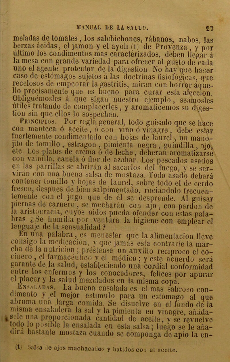 meladas de tomates, los salchichones, râbanos, nabos, las berzas àcidas, el jamon y el ayoli (1) de Provenza , y’por iiltimo los condimentos mas caracterizados, deben llegar â la mesa con grande variedad para ofrecer al gusto de cada uno el agente protector de la digestion. No hav que haeer caso de estômagos sujetos à las doctrinas fisiologicas, que recelosos de empeorar la gastritis, miran con horror aque- lio precisamente que es bueno para curai* esta afeccion. Obhguémosles ci que sigan nuestro ejemplo, seàmosles utiles tratando de complacerles, y aromaticemos su diges- tion sin que ellos lo sospechen. Principios. Por régla general, todo guisado que se liace con manteca ô aceite, o con vino 6 vinagre, debe estar fuertemenle condimentado con liojas de laurel, un mano- jito de tomillo , estragon , pimienta negra, guindilla, ajo, etc. Los platos de crema 6 de leche, deberàn aromatizarse con vainilla, canela o llor de azaliar. Los pescados asacîos en las parrillas se abriran al sacarlos del fuego, y se ser- ran con una buena salsa de mostaza. Todo asado deberâ contener tomillo y hojas de laurel, sobre todo el de cerdo fresco, despues de bien salpimentado, rociandolo frecuen- temenle con el jugo que de él se desprende. Al guisar oiernas de carnero , se mecharàn con -ajo, con perdon de a anstocracia, cuyos oidos pueda ofender con estas pala- bras £ Se humilia por ventura la higiene con emplear el îenguaje de la sensualidad? En una palabra, es menester que la alimentation Ileve con si go la medicacion, y que jamas esta contrarie la mar- cha de la nulncion ; préslense un auxiiio reciproco el co- cmero , el farmacéutico y el médico ; y este acuerdo sera gaianle de la salud, estab^eciendo una cordial conformidad entre los enfermos y los conocedores, felices por apurai* el placer y la salud mezclados en la misma copa. En'.a l a d as. La buena ensalada es el mas sabroso con- dunenlo y el mejor estimulo para un estômago al que abruma una larga comida. Se disuelve en el fondo de la misma ensauidera la sal y la pimienta en vinagre, aîiàda- side una proporcionada canlidad de aceite, y se revueive todo lo posible la ensalada en esta salsa; luego se le ana- ou a bastante mostaza cuando se componga do apio la en- (I; Scil-a le ajos machacados y batidos coa el aceite.