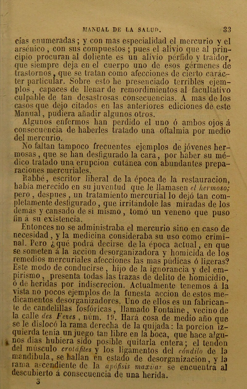 cias enumeradas ; y con mas especialidad el mercurio y el arséuico, con sus compuestos ; pues el alivio que al prin- cipio procuran al doliente es un alivio péiTido y traidor, que siempre déjà en el cuerpo uno de esos gërmenes de traslornos. que se tratan como afecciones de cierto carâc- ter particular. Sobre esto lie presenciado terribles ejem- plos, capaces de llenar de remordimientos al facultativo culpable de tan desastrosas consecuencias. A mas de los casos crue dejo citados en las anteriores ediciones de este Manual, pudiera aîïadir algunos otros. Algunos enfermos ban perdido el uno ô ambos ojos à consecuencia de baberles tratado una oftalmia por medio del mercurio. No faltan tampoco frecuentes ejemplos de jôvenes her- mosas, que se ban desfigurado la cara, por baber su mé- dico tratado una éruption cutânea con abundanles prepa- raciones mercuriales. P.abbé, escritor liberal de la época de la restauration, babia merecido en su juventud que le llamasen el hermoso; pero , despues , un tratamiento mercurial lo dejé tan com- pletamente desfigurado, que irritândole las miradas de los demàs y cansado de si mismo, tomô un veneno que puso lin à su existencia. Entonces no se administraba el mercurio sino en caso de necesidad , y la medicina consideraba su uso como crimi- nal. Pcro ^qué podrà decirse delà época actual, en que se someten à la accion desorganizadora y homicida de los remedios mercuriales afecciones las mas püdicas 6 ligeras? Este modo de conducirse , bijo de la ignorancia y del em- pirismo, présenta lodas las trazas de delito de homicidio, o de beridas por indiscrecion. Actualmente tenemos â la vista no pocos ejemplos de la funesta accion de estos me- dicamentos desorganizadores. Uno cie ellos es un fabrican- Ie de candelillas fosfôricas, llamado Fontaine, vecino de la calle des Fcves , nûm. tî). Ilarâ cosa de meaio ano que se Je disloco la rama derecba de la quijada : la porcion jz- quierda ténia un juego tan libre en la boca, que bace algu- nos dias bubiera sido posible quitarla entera; el tendon del musculo croiafiies y los ligamentos del cnndilo de la mandibula, se ballan en eslado de dcsorganizacion, y la ïama a.-cendiente de la apofisis maxiiar se encuentra al descubierto â consecuencia de una berida.