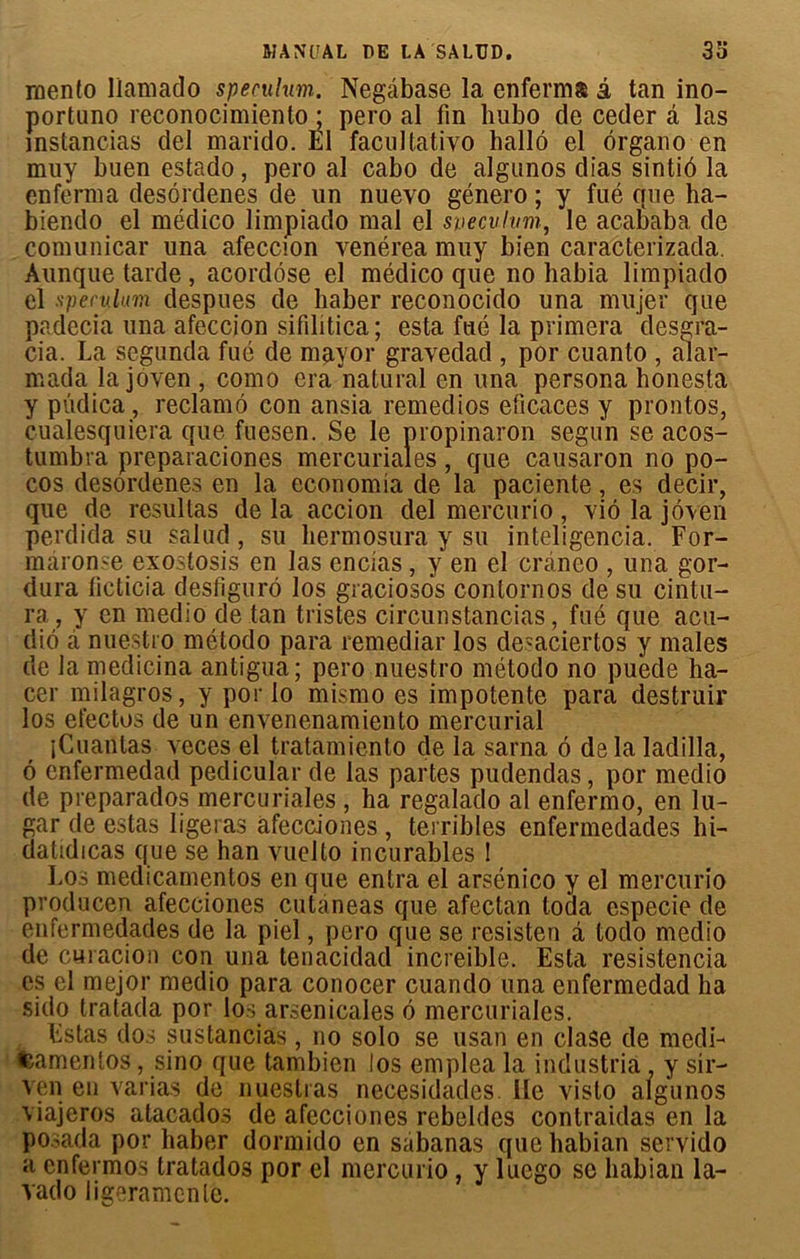 rnento llamado spéculum. Negâbase la enferma à tan ino- portuno reconocimiento ; pero al fin lnibo de ceder â las mstancias del marido. El facultative hallô el organo en muy buen estado, pero al cabo de algunos dias sintiô la enferma desôrdenes de un nuevo género ; y fué que ha- biendo el médico limpiado mal el svecuhmi, le acababa de comunicar una afeccion venérea muy bien caracterizada. Aunque tarde , acordôse el médico que no habia limpiado el spéculum despues de liaber reconocido una müjer que padecia una afeccion sifilitica ; esta fué la primera desgra- cia. La segunda fué de mayor gravedad , por cuanto , alar- mada la joven , como era natural en una persona honesta y pûdica, réclamé con ansia remedios eficaces y prontos, cualesquiera que fuesen. Se le propinaron segun se acos- tumbra preparaciones mercuriales, que causaron no po- cos desôrdenes en la economia de la paciente, es decir, que de resultas de la accion del mercurio, vio la joven perdida su salud , su hermosura y su inteligencia. For- maronse exostosis en las encias, y en el craneo , una gor- dura licticia desfiguro los graciosos contornos de su cintu- ra , y en medio de tan tristes circunstancias, fué que acu- dié à nuestro método para remediar los desaciertos y males de la medicina antigua; pero nuestro método no puede ha- cer milagros, y por lo mismo es impotente para destruir los efectos de un envenenamiento mercurial îCuaütas veces el tratamiento de la sarna é delàladilla, 6 enfermedad pedicular de las partes pudendas, por medio de preparados mercuriales , ha regalado al enfermo, en lu- gar de estas ligeras afecciones , terribles enfermedades hi- datidicas que se han vuelto incurables ! Los medicamentos en que entra el arsénico y el mercurio producen afecciones cutaneas que afectan loda especie de enfermedades de la piel, pero que se resisten à todo medio de curacion con una tenacidad increible. Esta resistencia es el mejor medio para conocer cuando una enfermedad ha sido tratada por lo ; arsenicales é mercuriales. Estas dos sustancias, no solo se usan en clase de medi- tsamenlos, sino que tambien los emplea la industria, y sir- ven en varias de nuestras necesidades lie vislo algunos viajeros atacados de afecciones rebeldes contraidas en la posada por haber dormido en sabanas que habian servido a enfermos tratados por el mercurio , y lucgo se habian la- vado ligeramcnle.