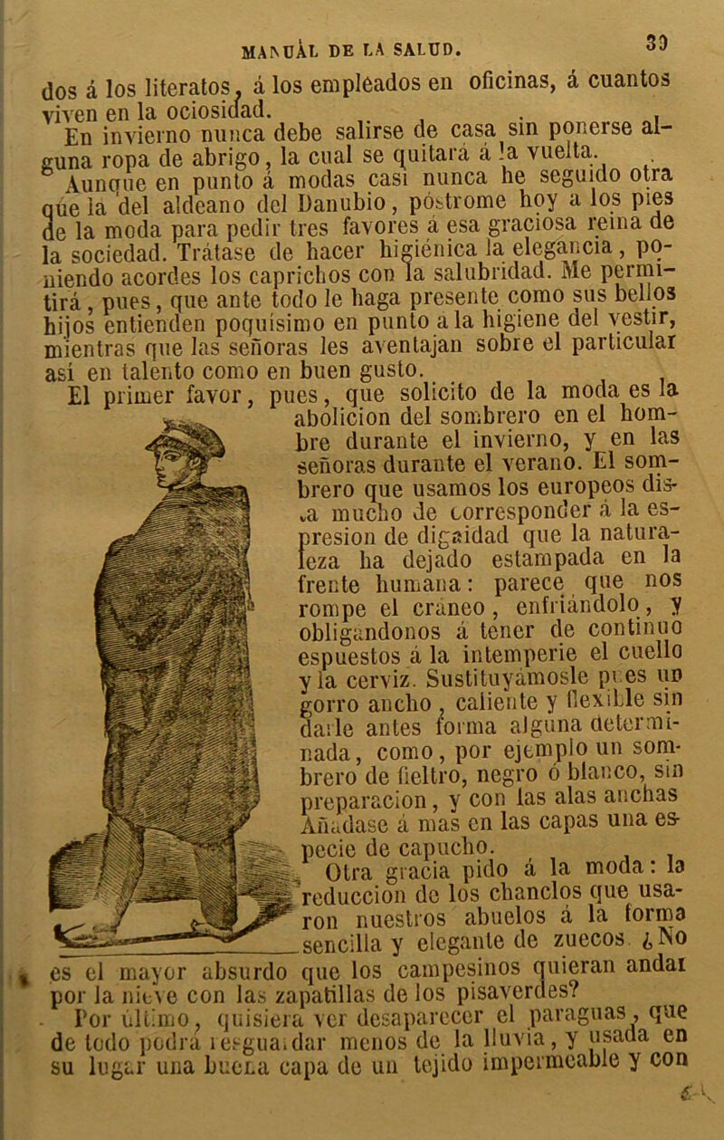 33 dos â los literatos, â los empleados en oficinas, â cuantos viven en la ociosidad. . , En inyierno nunca debe salirse de casa sm ponerse al- guna ropa de abrigo, la cual se quitarâ â .a vueita. Aunoue en punto â modas casi nunca he seguido otra que la del aldeano del Danubio, pôstrome hoy a los pies de la moda para pedir très favores â esa graciosa rerna de la sociedad. Trâtase de hacer higiénica la elegancia, po- niendo acordes los caprichos con la salubridad. Me permi- tira, pues, que ante todo le haga présente como sus bellos hijos entienden poquisimo en punto a la higiene del vestir, mientras que las senoras les aventajan sobre el particular as! en talento como en buen gusto. El primer favor, pues, que solicito de la moda es .a abolicion del sombrero en el hom- bre durante el invierno, y en las senoras durante el verano. El som- brero que usamos los europeos dis* a mucbo de corresponder à la es- rresion de digaidad que la natura- eza ha dejado estampada en la rente humana : parece que nos rompe el craneo , enfriândolo, y obligandonos à tencr de continuo espuestos à la intempérie el cuello yia cerviz. Sustituyâmosle pi es un gorro anclio , caliente y tlexible sin daile antes forma aJguna determi- nada, como, por ejemplo un som- brero de fieltro, negro ô blanco, sm preparacion, y con las alas anchas Anadase â mas en las capas una es- pecie de capucho. Otra gracia pido â la moda : la reduccion de los chanclos que usa- ron nuestros abuelos â la forma sencilla y eleganle de zuecos. iNo es el mayor absurdo que los campesinos quieran andai por la nieve con las zapatillas de los pisaverdes? Por ùltimo , quisiera ver desaparecer el paraguas , que de todo podra îesgua.dar menos de la 11 uvia, y usaüa en su lugar una bucna capa de un tejido imperméable y con