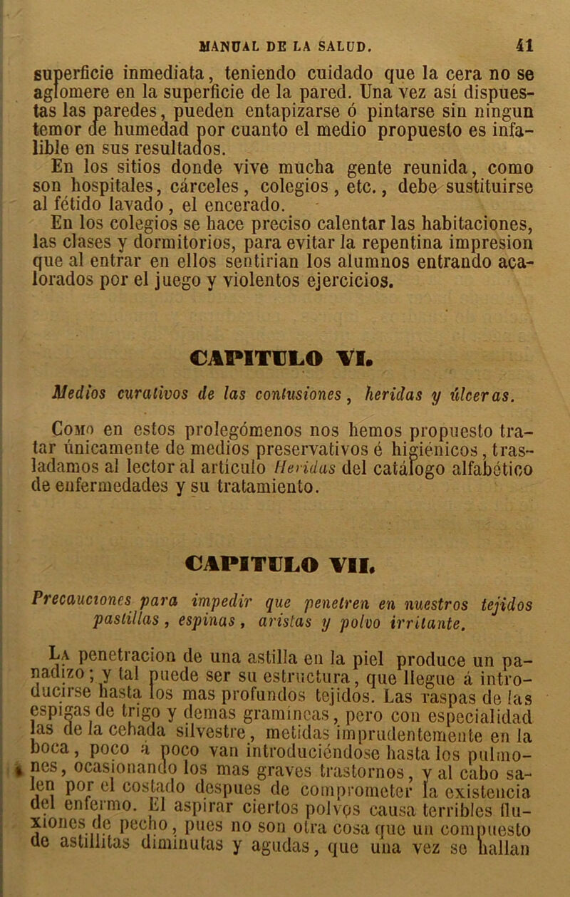 superficie inmediata, tenienclo cuidado que la cera no se aglomere en la superficie de la pared. Una vez asi dispues- tas las paredes, pueden entapizarse ô pintarse sin ningun temor de humedad por cuanto el medio propuesto es infa- lible en sus resultaaos. En los sitios donde vive mücha gente reunida, como son liospitales, cârceles , colegios , etc., debe sustituirse al fétido lavado, el encerado. En los colegios se liace preciso calentar las habitaciones, las clases y dormitorios, para évitai* la repentina impresion que al entrai* en ellos sentirian los alumnos entrando aca- lorados por el juego y violentos ejercicios. CAPITCLO VI. Medios curalivos de las contusiones, herülas y ïdceras. Como en estos prolegômenos nos liemos propuesto tra- tar ûnicamente de medios preservativos é higiénicos, tras- ladamos al lector al articulo Rendus del caiàfogo alfabético de enferinedades y su tratamiento. CAPITULO VII, Precaucioncs para impedir que penetren en nuestros tejidos pastillas , espinas, arislas y polvo irritante. La penetracion de una astilla en la piel produce un pa- nadizo * y tal puede ser su estructura, que llegue â intro- uucirse hasta los mas profundos tejidos. Las raspas de las espigas de trigo y demas gramineas, pero cou especialidad las de fa cebada silvestre , metidas imprudentemente en la boca, poco à noco van introducicndose hasta los puhno- ncs, ocasionant.o los mas graves trastornos, y al cabo sa- len por el costado despues de comprometer la existencia del enlermo. El aspirar ciertos polvqs causa terribles flu- 510nés de pecho, pues no son otra cosaque un compuesto de astillitas diminutas y agudas, que una vez se nallan