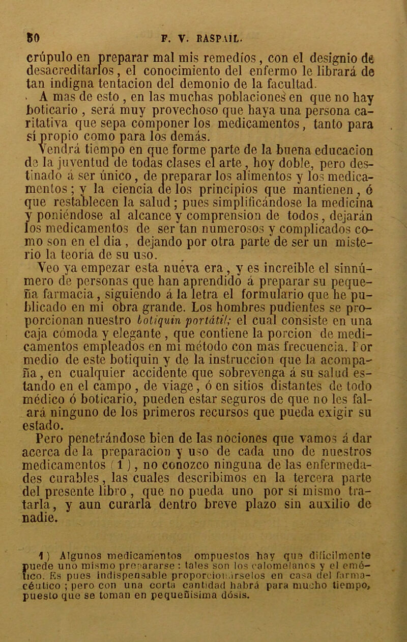 crupulo en preparar mal mis remedios, con el designio d6 desacreditarlos , el conocimiento del enfermo le librarâ de tan indigna tentacion del demonio de la facultad. • A mas de esto , en las mucbas poblaciones en que no bay boticario , sera muy provechoso que baya una persona ca- ritativa que sepa componer los medicamentos, tanto para si propio como para los demâs. Vendra tiempo en que forme parte de la buena educacion de la juventud de todas clases el arte, hoy doble, pero des- tinado ii ser ünico, de preparar los alimentas y los médica- mentas ; y la ciencia de los principios que mantienen , 6 que restableeen la salud ; pues simplificândose la medicina y poniéndose al alcance y comprension de todos, dejarân los medicamentos de ser tan numerosos y complicados co- mo son en el dia , dejando por otra parte de ser un miste- rio la teoria de su uso. Veo ya empezar esta nuéva era , y es increible el sinnu- mero de personas que han aprendido à preparar su peque- na farmacia, siguiendo â la letra el formulario que ne pu- blicado en mi obra grande. Los hombres pudientes se pro- porcionan nuestro Lotiquin portâtil; el cual consiste en una caja cômoda y elegante , que contiene la porcion de medi- camentos empleados en mi método con mas frecuencïa. For medio de este botiquin y de la instruccion que la acompa- îia, en cualquier accidente que sobrevenga â su salud es- lando en el campo , de viage, 6 en sitios distantes de todo médico 6 boticario, pueden estai* seguros de que no les fal- arâ ninguno de los primeros recursos que pueda exigir su estado. Pero penetrândose bien de las nociones que vamos â dar acerca de la preparacion y uso de cada uno de nuestros medicamentos ( 1 ), no conozco ninguna de las enfermeda- des curables, las cuales describimos en la tercera parte del présente libro , que no pueda uno por si mismo tra- tarla, y aun curarla dentro breye plazo sin auxilio de nadie. 1 ) Algunos meflicamontos ompuesîos hav qtia dificilmente Ïiuede uno mismo pronararse : taies son los calomelanos y el emé- ico. fis pues indispensable proporeioit.irselos en casa del farma- céutico ; pero con una corta cantidad bnbrà para mucho tiempo, puesto que se toman en pequeDisima dôsis.