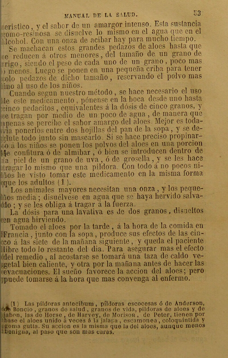 eristîco, y el sabor do un amargor intenso, Esta sustancia ■omo-resinosa se disuclve lo mismo en cl a gu a que en el 'lcohol. Con una onza de acîbar bay para mucho tiempo. Se macbacan estos grandes pcdazos de aloes basta que e reduccn â otros menores, del tarnano de un grano de rigo, siendo el peso de cada uno de un grano , poco mas > menos. Lucgo se ponen en una pequena cnba para tener olo pcdazos de dicbo tamafio, reservando el polvo mas ino al uso de los ninos. . Cuando segun nuestro método , se liace necesario el uso le este inedicamento , pônense en laboca desde uno basta •inco pedacitos, équivalentes â la dôsis de cinco granos, y ;e tragan por medio de un poco de agua , de manera que pipenas se pcrcibe cl sabor amargo del aloes. Mejor es tocla- v.'ia ponerlos entre dos bojillas del pan de la sopa, y se dé- bilité todo junto sin mascarlo. Si se liace preciso propmar- o à los niiios se ponen los polvos del aloes en una porcion | |e. confitura 6 de almibar , ô bien se introducen dentro de a piel de un grano de uva , 6 de grosella, y se les liace ragarlo mismo que una pildora. Con todo a no pocos ni- rïos lie yisto tomar este inedicamento en la misma forma (que los adultos ( 1 ). Los animales mayores neccsitan una onza , y los peque- f los media ; disuélvese en agua que se baya hervido salva- i do ; y se les obliga â tragar à la fuerza. La* dôsis para una layatiya es Je dos granos, disueltos (en agua hirviendo. Tomado el aloes pôr la tarde , â la liera de la comida en : Francia , junto con la sopa, produce sus efectos de las cin- co câ las siete de la manana siguiente, y queda el paciente (libre todo lo restante del dia. Para asegurar mas el efecto del remedio , al acostarse se tomarâ una taza de caldo ve- rgetal bien caliente, y otra por la manana antes de bacer las tevacuaciones. El sueno favorecc la accion del aloes; pero fpuede lomarse â la bora que mas convenga al enfermo. (1 ) Las püdoras anlecibum , pildoras oscocesas 6 de Anderson, Boncio , granos de salud , granos de vida, pildoras de aloes y de .iabon, las de Horse , de Harvey, de Morison , de Peler, tienen por base el aloes unido à veces ô la jalapa , escamonea , coloqufnlida y (-gonia gutla. Su accion es la misma que la del aloes, auuque menos jlbonigua, al paso que son mas caras.