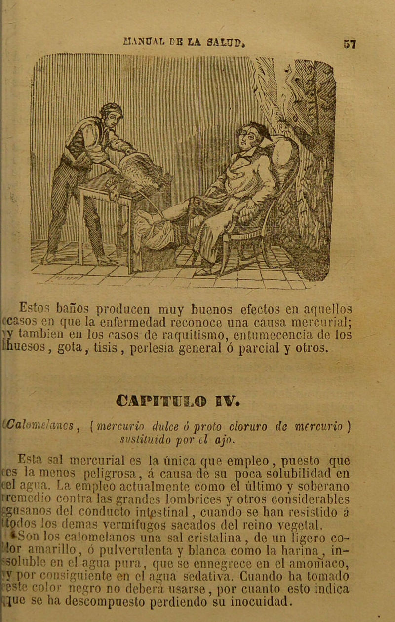 Estos baîTos producen muy buenos efectos en aquellos jccasos en que la enfermeclad reconoce una causa mercurial; ■Y tambien en los easos de raquitismo, entumecencia de los Inuesos, gota, üsis , perlesia general à parcial y otros. CAPBTSJLO BV. iCalomelancs, ( mercurio dalce ô proto claruro de mercurio ) suslituido por lI ajo. Esta sal mercurial es la ünica que empleo , puesto que (es la menos peligrosa, â causa de su poca solubilidad en (el agua. La empleo actualmente como el ultimo y soberano iremedio contra las grandes lombrices y otros considérables gusanos del conducto intestinal, cuando se ban resistido à ttpcîos los demas vermifugos sacados del reino végétal. *Son los cnlomelanos una sal cristalina, de un ligero co- !or amarillo, 6 pulverulenta y blanca como la harina , in- soluble en el agua pura, que se ennegrece en el amorilaco, lîy poi' consiguiente en el agua scdativa. Cuando ha tornado [ este color negro no deberà usarse, por cuanto esto indica ^ue se ha descompuesto perdiendo su inocuidad.