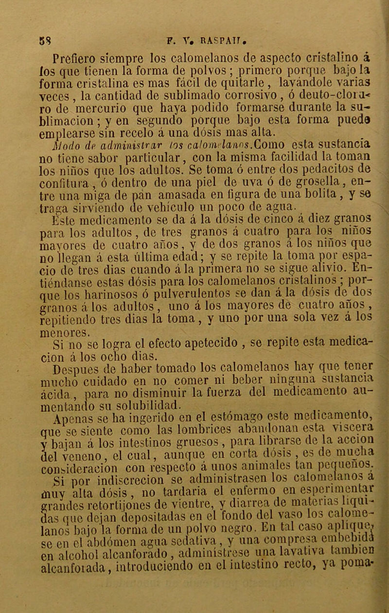 Prôfîero siempre los calomelanos de aspecto cristalino à los que tienen la forma de polvos ; primero porque bajo la forma cristalina es mas fâcil de quitarle , lavândole varias veces , la cantidad de sublimado corrosivo , ô deuto-cloi u< ro de mercurio que haya podido formarse durante la su- blimacion ; y en segundo porque bajo esta forma puedô emplearse si'n recelo à una dôsis mas al ta. Modo dp adminisirar los calomrlanns.Como esta sustancia no tiene sabor particular, con la misma facilidad la toman los niïïos que los adultos. Se toma 6 entre dos pedacitos de confitura, ô dentro de una piel de uva 6 de grosella, en- tre una miga de pan amasada en figura de una bolila, y se traga sirviendo de vehiculo un poco de agua. Este medicamento se da â la dôsis de cinco â diez granos para los adultos, de très granos à cuatro para los mnos mayores de cuatro anos, y de dos granos a los mnos que no Jlegan â esta ultima edad; y se repite la toma por espa- cio de très dias cuando à la primera no se sigue alivio. En- tiéndanse estas dôsis para los calomelanos cristalinos ; por- que los harinosos ô pulverulentos se dan â la dôsis de dos granos à los adultos , uno â los mayores de cuatro anos , repitiendo très dias la toma, y uno por una sola vez a los mon ores. Si no se logra el efecto apetecido , se repite esta medica- cion â los oclio dias. Despues de haber tomado los calomelanos hay que tener mucho cuidado en no comer ni beber ninguna sustancia âcida, para no disminuir la fuerza del medicamento au- mentando su solubilidad. Apenas se ha ingerido en el estômago este medicamento, que se siente como las lombrices abandonan esta viscera y baian à los intestinos gruesos , para librarse de la accion del veneno, el cual, aunque en corta dôsis , es de mu en a consideracion con respecto â unos animales tan pequenos. Si por indiscrecion se administrasen los calomelanos a muy alta dôsis, no tardaria el enfermo en espemnentar grandes retortijones de vientre, y diarrea de matenas liqui- das que dejan depositadas en el fondo del vaso los calome- lanos bajo la forma de un polvo negro. En tal caso aphqum se en el abdomen agua sedativa, y una compresa embebida en alcohol alcanforado , administres© una lavativa taninîen alcanfoiada, introduciendo en el intestino recto, ya poma-