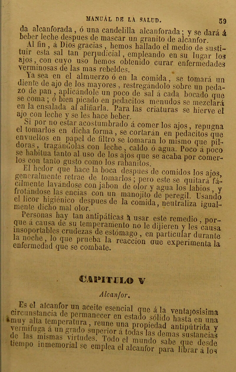 da alcanforada, 6 iina candelilla alcanforada; y se dard à beberïeche despues de mascar un granito de alcanfor. Al fin , a Dios gracias , hemos hallado el medio de susti- tuir esta sal tan perjuclicial, empleando en su lugar los ajos, con cuyo uso hemos obtenido curar enfermedades yerminosas de las mas rebeldes. Aasea en el almuerzo ô en la comida, se tomard un uiente de ajo de los mayores , restregandolo sobre un peda- zo de pan , aplicandole un poco de sal d cada bocado crue se coma ; o bien picado en peclacitos menudos se mezclard en la ensalada al ahnarla. Para las criaturas se hierve el ajo con leche y se les hace beber. çi por no estar acostumbrado d corner los aios renu^na el tomarlos en dicta forma, se cortaran en pelàcitos cme PaK1 <le fillro se tomaràn lo mîsmo que pii- doi as, tiagdiHiOlas con leche, caldo 6 agira. Poco i noer» f US° deil0S aîos C[ue se acaba Por comer- lo^ con tanto gusto como los rabanitos. nedor que hace la boca clespues de comidos los aios gener aîmente retrae de tomarlos; pero este se cuiitari fî- cilmente lavdndosc con jabon de olor y agua los labios y fiotandose las encias con un manojito de peregil. Usando mente (lfcal°oltS|>Ue e Ia Comida> neutraliza d? note dijieren^ytes Æ te3nTh?bte u,llldeZaSKde ,estôma8« • far dura e nfë mc°d^ V se £ CbiPITELO V Alcanfor. Es cl alcanfor un aceite esencial crue ô 1t vnntn A • • crrcunstancia de permanecer en Stnïï® 2i J ^ent,aj0si3!ma ‘muy alla température, reu„VmSTodmIh J1 rta- ,cn ,na tien,po inmemoria/ëe^^ fiÇt &