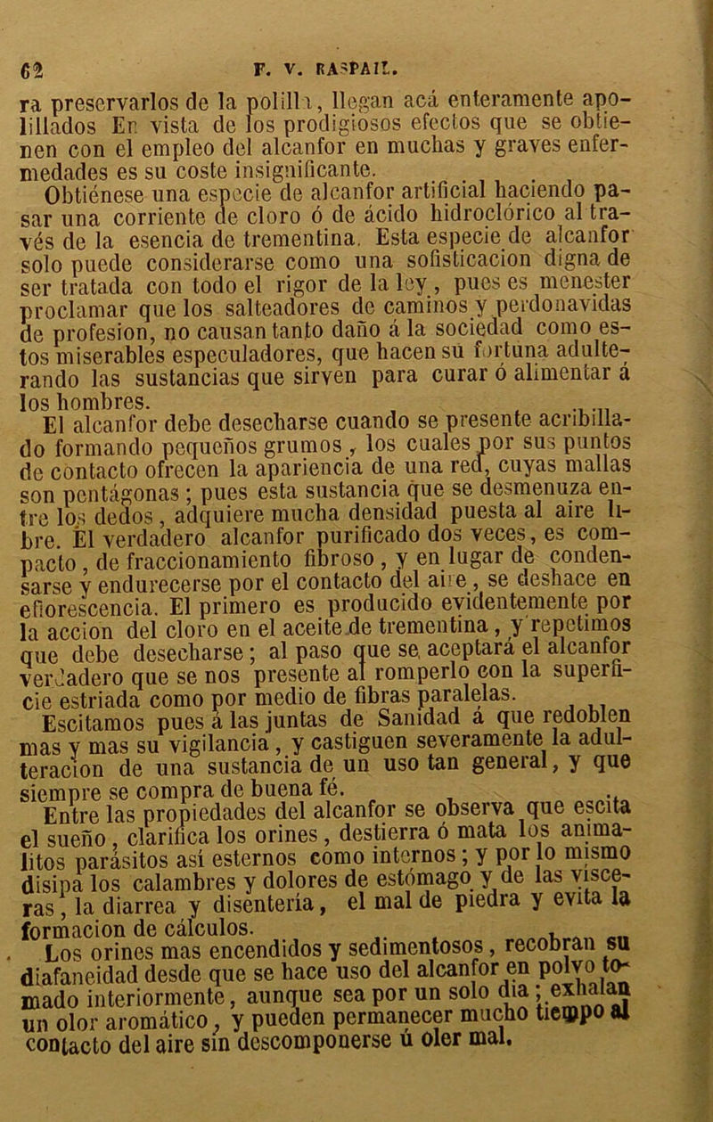 ra preservarlos de la polilli, llegan acâ enteramente apo- t i i i Y'' _ _ _ • _ J-. J ^ An s\C/\ r> r< rrn a oa r v 1\1iA ïillados Er. vista de nen con el empleo de os prodigiosos efccios que se obtie- 4. alcanfor en muelias y graves enfer- medades es su coste insignificante. . Obtiénese una especie de alcanfor artificial haciendo pa- sar una corriente de cloro 6 de àcido hidroclérico al tra- vés de la esencia de trementina. Esta especie de alcanfor solo puede considerarse como una soüsticacion digna de scr tratada con todo el rigor de laley , pues es menester proclamar que los salteadores de caminos y perdonavidas de profesion, no causantanto dano â la sociedad como es- tos misérables especuladores, que hacensü fortuna adulte- rando las sustancias que sirven para curar 6 ahmentar a los bombres. El alcanfor debe desecliarse cuando se présente acnbilla- do formando pequenos grumos , los cualespor sus puntos de contacto ofrecen la apariencia de una red, cuyas mallas son pentàgonas ; pues esta sustancia. que se desmenuza en- tre los dedos , adquiere mucha densidad puesta al aire li- bre. El verdadero alcanfor purificado dos veces, es com- pacto de fraccionamiento fibroso , y en lugar de conden- sarse y endurecerse por el contacto del aire , se Êieshace en efîorescencia. El primero es producido evidentemente por la accion del cloro en el aceite de trementina, y repctimos que debe desecliarse ; al paso que se, aceptara el alcanfor verJadero que se nos présente al romperlo eon la superli- cie estriada como por medio de fibras paralelas. Escitamos pues â las juntas de Sanidad a que redoblen mas y mas su vigilancia, y castiguen severamente la adul- teracion de una sustancia de un uso tan general, y que siempre se compra de buena fé. Entre las propiedades del alcanfor se observa que escita el sueno clarilica los orines , destierra ô mata los anima- litos parâsitos asi esternos como internos ; y por lo mismo disipa los calambres y dolores de estomago y de las yisce- ras, la diarrea y disenteria, el mal de piedra y évita la formacion de câlculos. eI1 Los orines mas encendidos y sedimentosos, recobran su diafaneidad desde que se hace uso del alcanfor en polvo ta* mado interiormente, aunque sea por un solo dia : exhalau un olor aromâtico , y pueden permanecer mucho tie®po ai contacto del aire sin descomponerse u oler mal.