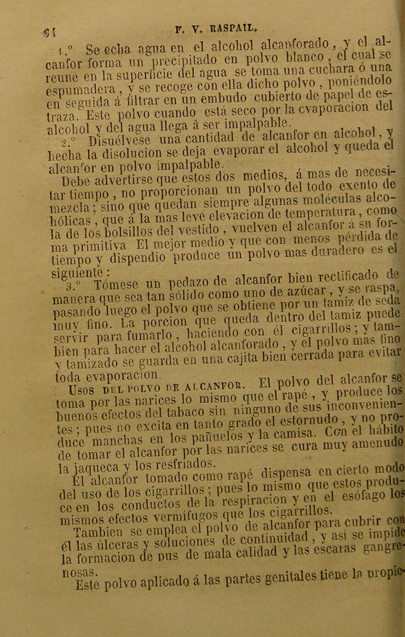 , » Se eclia agna en el alcohol alcanforado, Y el al- canfor forma un picci\aitado en polvo blanco, cl ®«a'i - vpmv' pu la sunerneie del agua se toma una cucnaia o una P.m maàm fse recoge con ella dicho polvo , pomendolo Œ,i’ filtrai- en un embudo eubierto de papcl de es- Iràza °Èste polvo cuando esta seco por la cvapotaeion del ■nipolml V del agua llega â ser impalpable. , , ;2.° Disuélvese una cantidad de ^oïèdaâ Pécha la disolucion se déjà évaporai el alconol y I S^iŒESasæfeç ioda evaporacion. nnlvn fiei alcanfor se ÜSOS DHL VOLVO OE AI.CAOTO*• P°UO üei loS toma por las nances lo naism I ^ sus inconvenien- buenos efectos del tabaco sin ni B estornudo , y no pro- tps • nues no excita en tanto giado el estoi , . -»0 sç ü» ’^œKdÿomo râpé ’pSSÏ “HofconS™'ÎW y e| el esofago les mismos efectos vennlfngoss q»e losiciga r 11 . Tambien seempleael polvo de a ça m i - imp|do £ MSSl^elcaras gangre- n<Esté polvo aplicado à las partes génitales üene la uropi*