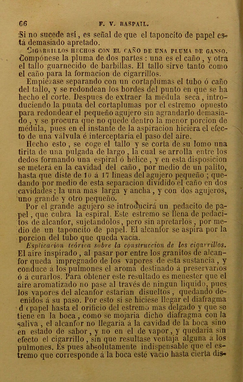 :Si no sucede asi, es senal de que el taponcito de papel es* ta demasiado apretado. ClGvRlîILLOS HF.CHOS CON EL CANO DE UNA PLUMA DE GANFO. Compônese la pluma de dos partes : una es el cano , y otra el tallo guarnecido de barbillas. El tallo sirve tanto como el cano para la formacion de cigarrillos. Empiezase separando con un cortaplumas el tubo ô cano del tallo, y se redondean los bordes ciel punto en que se ha hecho el corte. Despues de extraer la médula seca, intro- duciendo la punta del cortaplumas por el estremo opuesto Sara redondear el pequeno agujero sin agranclarlo demasia- o , y se procura crue no quede dentro la menor porcion de médula, pues en el instante de la aspiracion hiciera el efec- to de una vàlvula é interceptaria el paso del aire. Hecho esto , se coge el tallo y se corla de su lomo una tirita de una pulgada de largo , la cual se arrolla entre los cledos formando una espiral 6 hélice , y en esta disposicion se meterâ en la cavidad del cano, por medio de un palito, liasta que diste de lu â 17 lineas del agujero pequeno ; que- dando por meclio de esta separaeion dividido el cano en dos :caviclades ; la una mas larga y ancha, y con dos agujeros, 'uno grande y otro pequeno. Por el grande agujero se introcîucirâ un pedacito de pa- pel , que cubra la espiral. Este estremo se llena de pedaci- tos de alcanfor, sujetandolos, pero sin apretarlos ? por me- dio de un taponcito de papel. El alcanfor se aspira por la porcion del tubo que queda yacia. Esplicucion teorica sobre la cçnstruccion de les cigarrillos. El aire inspirado , al pasar por entre los granitos de alcan- for queda impregnado de los vapores de esta sustancia, y cônduce â los pulmones el aroma destinado à preservanos o â curarlos. Para obtener este resultado es menester que el aire aromatizado no pase al través de ningun liquide, pues los vapores ciel alcanfor estarian disueltos , quedando cle- enidos à, su paso. Por esto si se hiciese llegar el diafragma 1 d cpapel liasta el orificio del estremo mas delgado y que se tiene en la boca, como se mojaria dicho diafragma con la «saliva , el alcanfor no llegaria â la cavidad de la boca sino en estado de sabor, y no en el de vapor, y quedaria sin efecto el cigarrillo , sin que resultase ventaja alguna a los pulmones. Es pues absolutamente indispensable que cl es- tremo que corresponde à la boca esté vacio hasta cierta dis-»