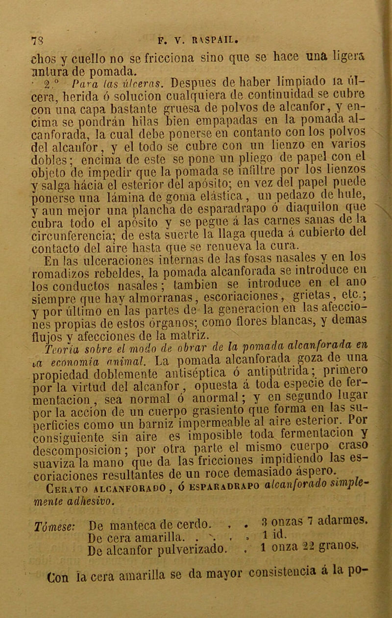 clios y cuello no se fricciona sino que se hace una ligera nnlura de pomada. . • 2.° Para (as ulcéras. Despues de haber limpiado la ul- céra, herida (3 solucion cualquiera de continuidad se cubre cou una capa bastante gruesa de polvos de alcanfor, y en- cima se pondrân hilas bien empapadas en la pomada al- canforada, la cual debe ponerse en contanto con los polvos I del alcaufor, y el todo se cubre con un lienzo en vanos dobles; encima de este se pone un pliego de papel con el objeto de impedir que la pomada se infdtre por los lienzos y saïga bâcia el esterior del apôsito; en vez del papel pueüe ponerse una lamina de goma elâstica, un pedazo de hule, y aun meior una plancha de esparaclrapo 6 diaquilon que cubra toclo el apôsito y se pegue â las carnes sanas de la circunferencia; de esta suerte la llaga queda à cubierto del contacto del aire hasta que se renueva la cura. En las ulceraciones internas de las fosas nasales y en los romadizos rebeldes, la pomada alcanforada se introduce en los conductos nasales ; tambien se introduce en el ano siempre que hay almorranas, escoriaciones, grietas , etc., y por ûltirno en las partes de la generacion en las ateccio- nes propias de estos ôrganos; como flores blancas, y demas flujos y'afecciones de la matriz. , , r , T cor i a sobre el modo de obrar de lu pomada alcanforada en t,a economia animal. La pomada alcanforada goza de una propiedad doblemente antiséptica ô antiputnda; pnmeio por 1a. virtud del alcanfor , opuesta â toda eapecie de tei- mentacion , sea normal 6 anormal ; y en scgundo lugar por la accion de un cuerpo grasiento que forma en las su- perficies como un barniz imperméable al aire esterior. coi consiguiente sin aire es imposible toda fermentacion y descomposicion ; por otra parte el mismo cuerpo craso suaviza la mano que da las fricciones înipidiendo las es- coriaciones résultantes de un roce demasiado aspero. Cekato alcanforado, oesparadrapo alcanforado simple- mente adhesivo. Tômeseï De manteca de cerdo. , . 3 onzas i adarmes. De cera amarilla. . v. . » 1 icl- De alcanfor pulverizado. . 1 onza i2 gianos. Con la cera amarilla se da mayor consistencia à la po-