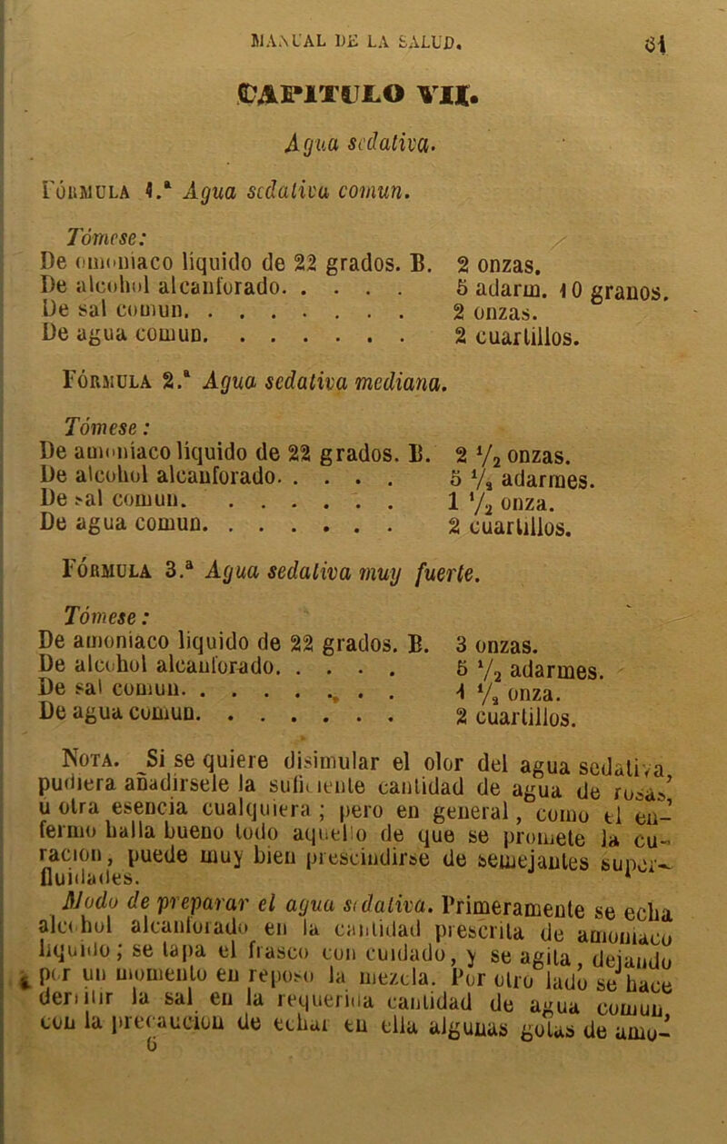 C’APiTl LO VII. Agua scdativa. Formula 4.a Agita scdativa comun. Tome se: De omoniaco liquido de 22 grados. B. 2 onzas. De aleohul aleanforado 5 adarm. \0 granos De sal comun 2 onzas. 6 De agua comun 2 cuarlilios. Formula 2.a Agua scdativa mediana. Tômese : De amoniaco liquido de 22 grados. B. 2 */2 onzas. De aicohol aleanforado 5 V, adarmes. De >al comun 1 */2 onza. De agua comun 2 cuarlilios. Formula 3.a Agua sedaliva muy fuerte. Tômese : De amoniaco liquido de 22 grados. B. De aicohol aleanforado. .... De sal comun De agua comun . 3 onzas. 5 Va adarmes. A Va onza. 2 cuarlilios. Nota. Si se quiere disimular el olor del agua sedaliva pudiera anadirsele la suliuenle canlidad de agua de rusa»’ u olra esencia cualquiera ; pero en general, como tl en- fermo bal la bueno lodo aqoelio de que se promete la eu- racion, puede muy bien prescindirse de seuiejanles super- flunlades. * Al ado de préparar el agua stdaliva. Brimeramente se echa alc< bol alcanlorado en la canlidad prescrila de amoniaco liquido; se lapa el fiasco con cunJado, y se agila deiando 4 P( r on momenlo eu repose la rnezcla. Pur olro lado se ha,-h * deriiiir la sal en la m,uerina canlidad de a/ua coin™ ton la precaueioü de echai tu ella algunas golas de awu-