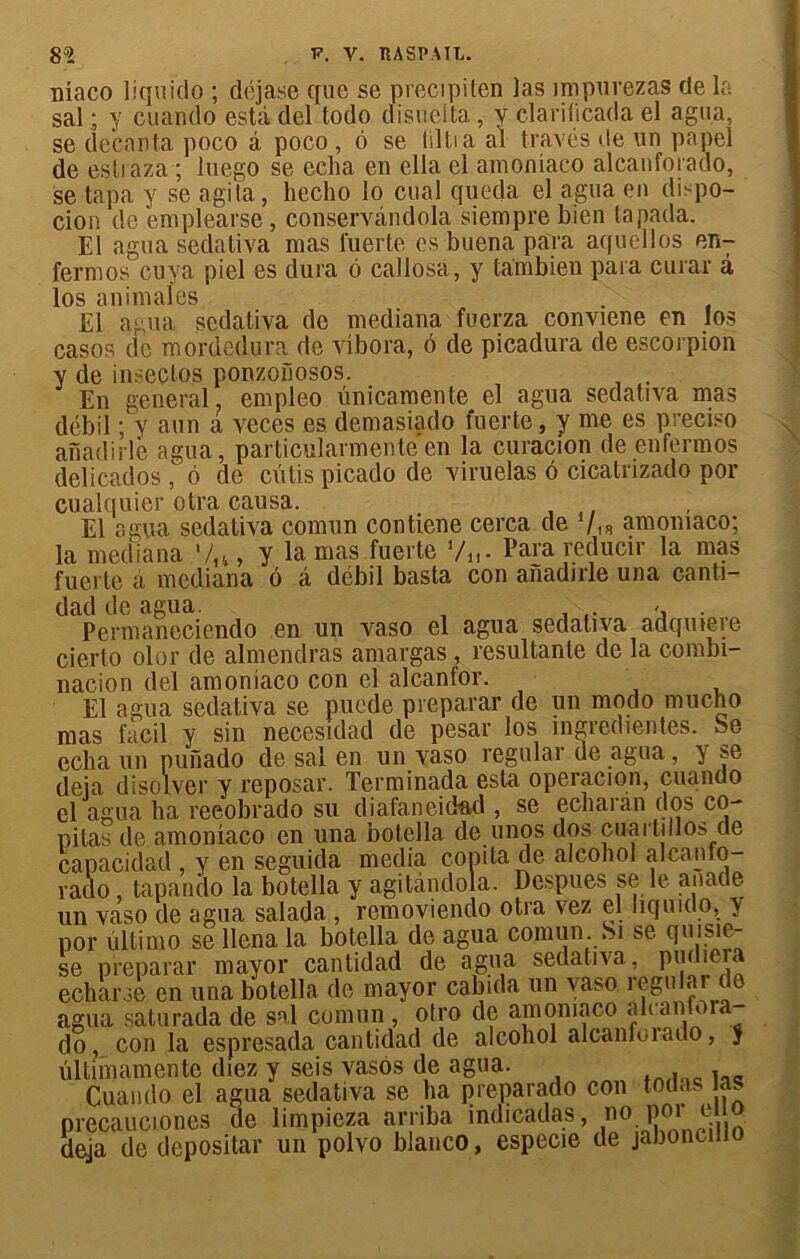 nlaco liquide ; déjase que se precipiten las impurezas de la sal ; y cuando esta del todo disuelta, y clarilicada el agua, se decanta poco à poco , 6 se liltia al través de un papel de estraza ; luego se echa en ella el amoniaco alcanforado, se tapa y se agita, heclio lo cual queda el agua en di.-po- cion de emplearse, conservândola siempre bien tapada. El agua sedativa mas fuerte es buena para aquellos en- fermos cuya piel es dura 6 callosa, y tambien para curar à los animales El agua sedativa de mediana fuerza conviene en los casos de mordedura de vlbora, ô de picadura de escorpion y de inseclos ponzoïlosos. . En general, empleo imicamente el agua sedativa mas débil ; y aun à veces es demasiado fuerte, y me es preciso anadirlè agua, particularmenteen la curacion de enfermos delicados , 6 de cutis picado de viruelas 6 cicatrizado por cualquier otra causa. El agua sedativa comun contiene cerca de 7.* amoniaco; la mediana 7,-*, y lamas fuerte Vu - Para reducir la mas fuerte à mediana ô â débil basta con aiïadirle una canti- dad de agua. . .. s . Permaneciendo en un vaso el agua sedativa adqutere cierto olor de almendras amargas , résultante de la combi- nation del amoniaco con el alcanfor. El agua sedativa se puede préparai’ de un modo mucho mas facil y sin necesidad de pesar los ingredientes.be echa un punado de sal en un vaso régulai* de agua, } se déjà disolver y reposai’. Terminada esta operacion, cuando el agua ha reeobrado su diafaneidad , se echaran dos co- pitas de amoniaco en una botella de unos dos cuartdlos de capacidad , y en seguida media copita de alcohol alcanto- raclo, tapando la botella y agitândola. Despues se le anade un vaso de agua salada , removiendo otra vez el liquido, y por ültimo se llena la botella de agua comun Si se quisie- se préparai' mayor cantidad de agua sedativa, pudiera echarse en una botella de mayor cabida un vaso regular de agua saturada de sal comun, otro de amoniaco ak antoia do, con la espresada cantidad de alcohol alcanfoiado, 5 ûltimamente diez y seis vasos de agua. Cuando el agua sedativa se ha preparado con toda. a^ precauciones de limpieza arriba indicadas, no poi e o déjà de depositar un polvo blanco, especie de jaboncitio