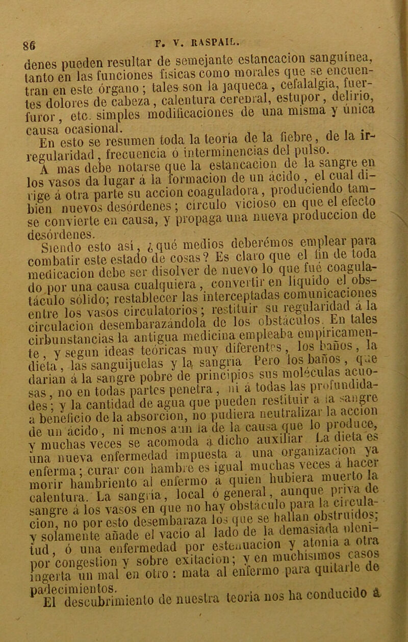 gg F. V. RASPAIC. denes pueden resultar de semejante estancacion sanguinea, tanto en las funciones fisicas como morales que se encuen- tran en este ôrgano ; taies son la jaqueca, cefalalgia, fuei- tes dolores de cabeza, calentura cerem:al, estupor, deln 10, l'uror, etc. simples modificaciones de una nusma y unica causa ocasional. , , , „ , . •„ • En esto se resumen toda la teona de la fiebre, de la îr- resularidad , frecuencia 6 interminencias de pulso. A mas debe notarse que la estancacion de la sangre en los vasos da lugar à la formacion de un acido , el cual di- rige â otra parte su accion coaguladora, produciendo tam- bien nuevos desordenes ; circulo yicioso en que el efecto se convierte en causa, y propaga una nueva produccion de ^^endcfesto asî, i, que medios deberémos emplear pava combalir este estado de cosas? Es clato que el bn de toda medicacion debe ser disolver de nuevo lo que fue coagula- do por una causa cualquiera, convertir en hquido el obs- tâculo sôlido; restablecer las interceptadas comunicaciones entre los vasos circulatorios ; restituir su regulaiidad a la circulacion desembarazândola de los obstaculos. En taies eirbunstancias la antigua medicina empleaba eœpmcamen- te v segun ideas teoncas muy diferentes, los bancs, la d^eta las sanguijuelas y la sangria Pero los ban os , que darian à la sangre pobre de principes sus modulas aeuo- sas, no en todas partes pénétra, ni a todas las pi ''bindida des ; y la cantidad de agua que pueden restitua a la *angie a beneficio de la absorcion, no pudiera neutralizai a accion de un àcido, ni menos aun la de la causa que lo Pjoi e, y mucbas veces se acomoda a dicho auxiliai ba dietaes una nueva enfermedad impuesta a una■ wgamacJ\ enferma;.curar con hambre es igual.mucbas veces a naee morir liambriento al enfermo a qumn hub eia muei^ calentura. La sangria, local o geneial. aunqne pina j sangre â los vasos en que no hay obstacula paiada ci cula cion, no por esto desembaraza y solamente anade el vaçio al lado de la demasiada nlcni^ iud, 6 una enfermedad por esteuuacion 1 gos por congestion y sobre exitacion; Y.eft Se ingerta un mal en otro : mata al enfermo paia quitaile PtTscübnmiento de nuestra teona nos lia conducido a