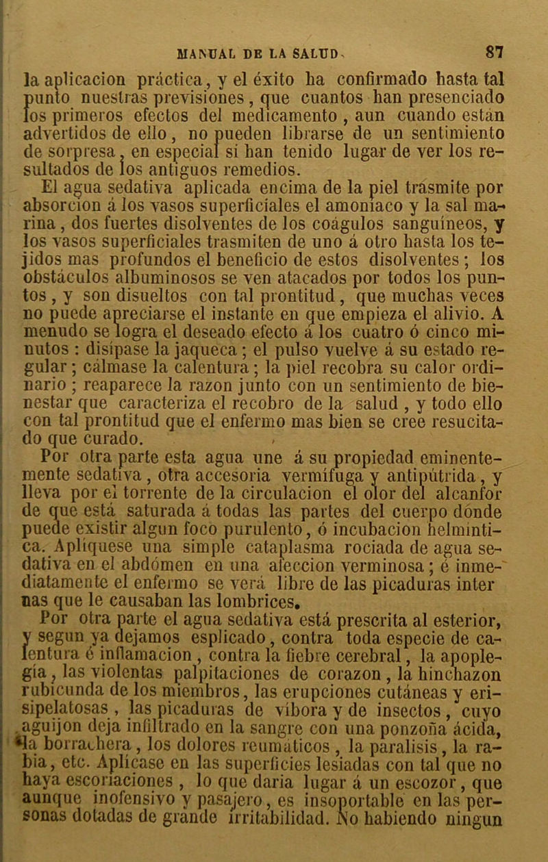 la aplicacion prâctica, y el éxito ha confirmado hasta tal Îmnto nueslras previsiones , que cuantos han presenciado os primeros efectos del medicamento , aun cuando estàn advertidos de ello, no pueden librarse de un sentimiento de sorpresa. en especial si han tenido lugar de ver los re- sultados de los antiguos remedios. El agua sedativa aplicada encima de la piel trâsmite por absorcion â los vasos superficiales el amoniaco y la sal ma- rina , dos fuertes disolvenles de los coàgulos sanguineos, y los vasos superficiales trasmiten de uno â otro hasta los te- jidos mas profundos el beneficio de estos disolventes ; los obstàculos albuminosos se ven atacados por todos los pun- tos , y son disueltos con tal prontitud , que muchas veces no puede apreciarse el instante en que empieza el alivio. A menudo se logra el deseado electo â los cuatro 6 cinco mi- nutos : disipase la jaqueca ; el pulso vuelve à su estado re- gular ; câlmase la calentura ; la piel recobra su calor ordi- nario ; reaparece la razon junto con un sentimiento de bie- nestar que caracteriza el recobro de la salud , y todo ello con tal prontitud que el enfermo mas bien se créé resucita- do que curado. Por otra parte esta agua une a su propiedad eminente- mente sedativa , otra accesoria vermifuga y antipütrida, y lleva por eî torrente de la circulacion el olor del alcanfor de que esta saturada â todas las partes del cuerpo donde puede existir algun foco purulento, 6 incubacion helminti- ca. Apliquese una simple cataplasma rociada de agua se- dativa en el abdomen en una a '' ' ' diatamcnte el enfermo se verâ nas que le causaban las lombrices. Por otra parte el agua sedativa esta présenta al esterior, y segun ya dejamos esplicado, contra toda especie de ca- lentura é infiamacion , contra la fiebre cérébral, la apople- gia , las violentas palpitaciones de corazon , la hinchazon rubicunda de los miembros, las erupciones cutâneas y eri- sipelatosas , las picaduras de vibora y de insectos , cuyo aguijon déjà infiltrado en la sangre con una ponzona âcida, &la borraehera, los dolores reumaticos , la paralisis, la ra- bia, etc. Aplicase en las superficies lesiadas con tal que no haya esconaciones , lo que daria lugar a un escozor, que aunque inofensivo y pasajero, es insoportable en las per- sonas dotadas de grande irritabilidad. ÎSTo habiendo ningun eccion verminosa ; e inme- ibre de las picaduras inter