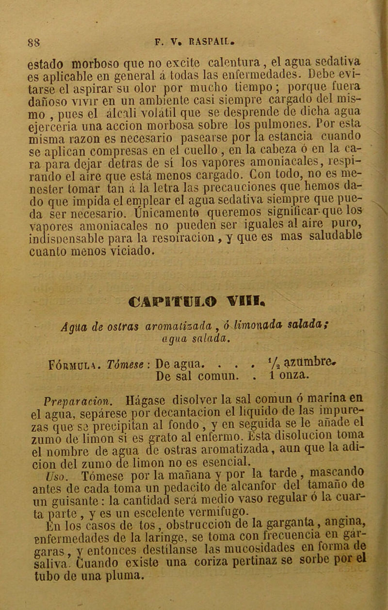 estado morboso que no excite calentura, el agua sedativa es aplicable en general a todas las enfermedades. Debe evi- tarse el aspirai' su olor por mucho liempo ; porque fuera daïïoso vivir en un ambiente casi siempre cargado del nns- mo , pues el alcali volatil que se desprende de dicha agua ejerceria una accion morbosa sobre los pulmones. Por esta misma razon es necesario pasearse por la estancia cuando se aplican compresas en el cuello, en la cabeza 6 en la ca- ra para dejar detras de si los vapores amoniacales, respi- rando el aire que esbi menos cargado. Con todo, no es me- nester tomar tan â la letra las precauciones que hemos da- do que impida el emplear el agua sedativa siempre que pue- da ser necesario. Ünicamente queremos signiûcar que los vapores amoniacales no pueden ser iguales al aire puro, indispensable para la resoiracion, y que es mas saludable cuanto menos viciado. CAP1T5JLO VHK Agua de ostras aromalizada , 6 limonada salada; agua salada. Fôrmula. Tômese : De agua. . . . */2 azümbre# De sal comun. . 1 onza. Préparation. Hâgase disolver la sal comun 6 marina en el agua, sepârese por decantacion el liquido de las impure- zas que se preoipitan al fondo , y en seguida se le afiaue el zurno de limon si es grato al enfermo. Esta disolucion toma el nombre de agua de ostras aromatizada, aun que la acli- eion ciel zumo de limon no es esencial. Usa. Tômese por la manana y por la tarde , mascando antes de cada toma un pedacito de alcanfor del tamano de un guisante : la cantidad sera medio vaso regular o la cuai- ta parte , y es un escelente vermifugo. En los casos de tos, obstruccioli de la garganta, angina, enfermedades de la laringe, se toma con frecuencia en gar- saras y enfonces destilanse las mucosidades en tonna de saliva. Cuando existe una coriza pertinaz se sorbe por el tubo de una pluma.