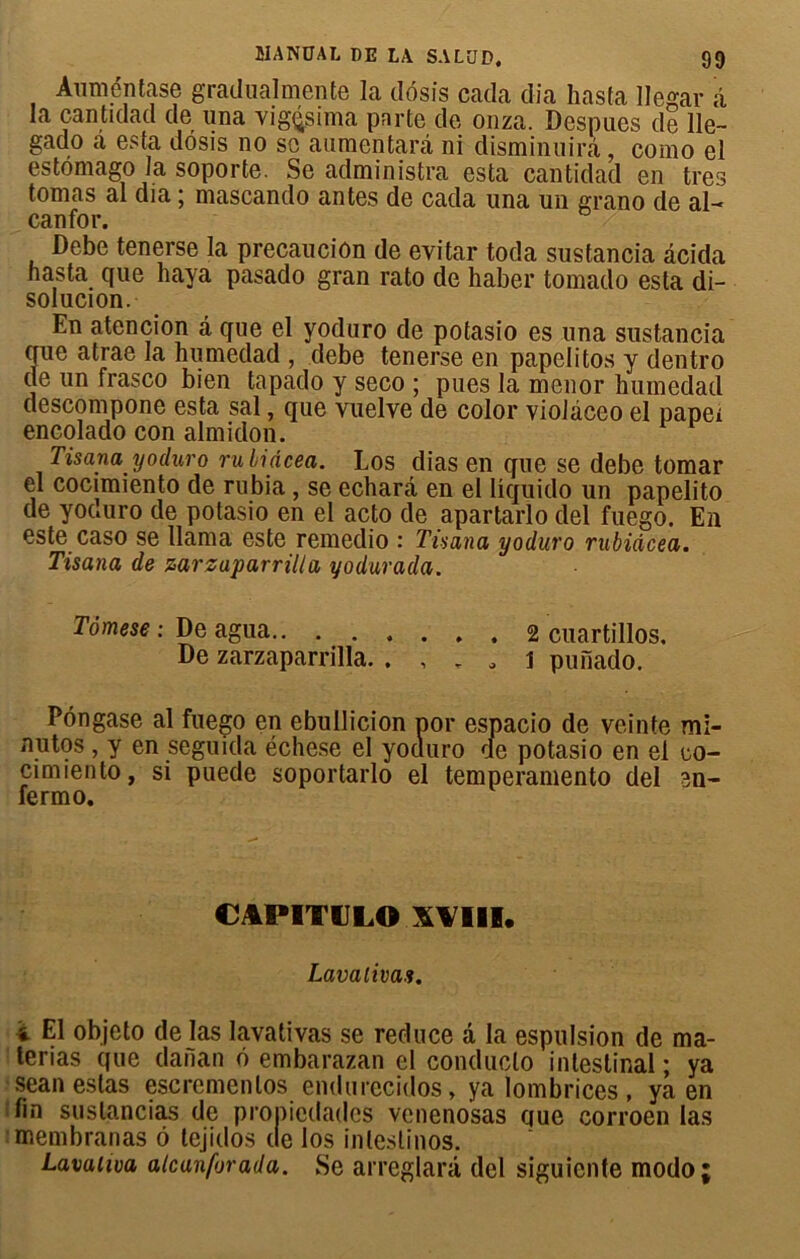 Àuméntase gradualmente la dôsis cada dia hasta llegar â la cantidad de una vigçsima pnrte de onza. Despues de lie— gado a esta dôsis no se alimentant ni disminuirâ, como el estômago la soporte. Se administra esta cantidad en très tomas al dia ; mascando antes de cada una un grano de al- canfor. Debe tenerse la precauciûn de evitar toda sustancia àcida hasta que haya pasado gran rato de haber tomado esta di- solucion. En atencion a que el yodnro de potasio es una sustancia que atrae la humedad , debe tenerse en papelitos y dentro (le un frasco bien tapaclo y seco ; pues la menor humedad descompone esta sal, que vuelve de color violàceo el papei encolado con almidon. Tisana yoduro ruliâcea. Los dias en que se debe tomar el cocimiento de rubia, se echarâ en el Iiquido un papelito de yoauro de potasio en el acto de apartarlo del fuego. En este caso se Uama este remeclio : Tùana yoduro rubiâcea. Tisana de zarzaparrilla yodurada. Tômese : De agua 2 cuartillos. De zarzaparrilla. . , . a i punado. Pôngase al fuego en ebullicion por espacio de veinte mi- nutos , y en seguida échese el yoauro de potasio en el co- cimiento, si puede soportarlo el temperamento del en- fermo. CAPITtILO XVIÏI. Lavalivas. i El objeto de las lavativas se reduce â la espulsion de ma- terias que danan ô embarazan cl conduclo intestinal ; ya sean estas escremenlos endurecidos, ya lombrices , ya en lin suslancias de propiedades venenosas que corroen las membranas ô tejidos de los inleslinos. Lavuiwa atcanforada. Se arreglarâ del siguiente modo;