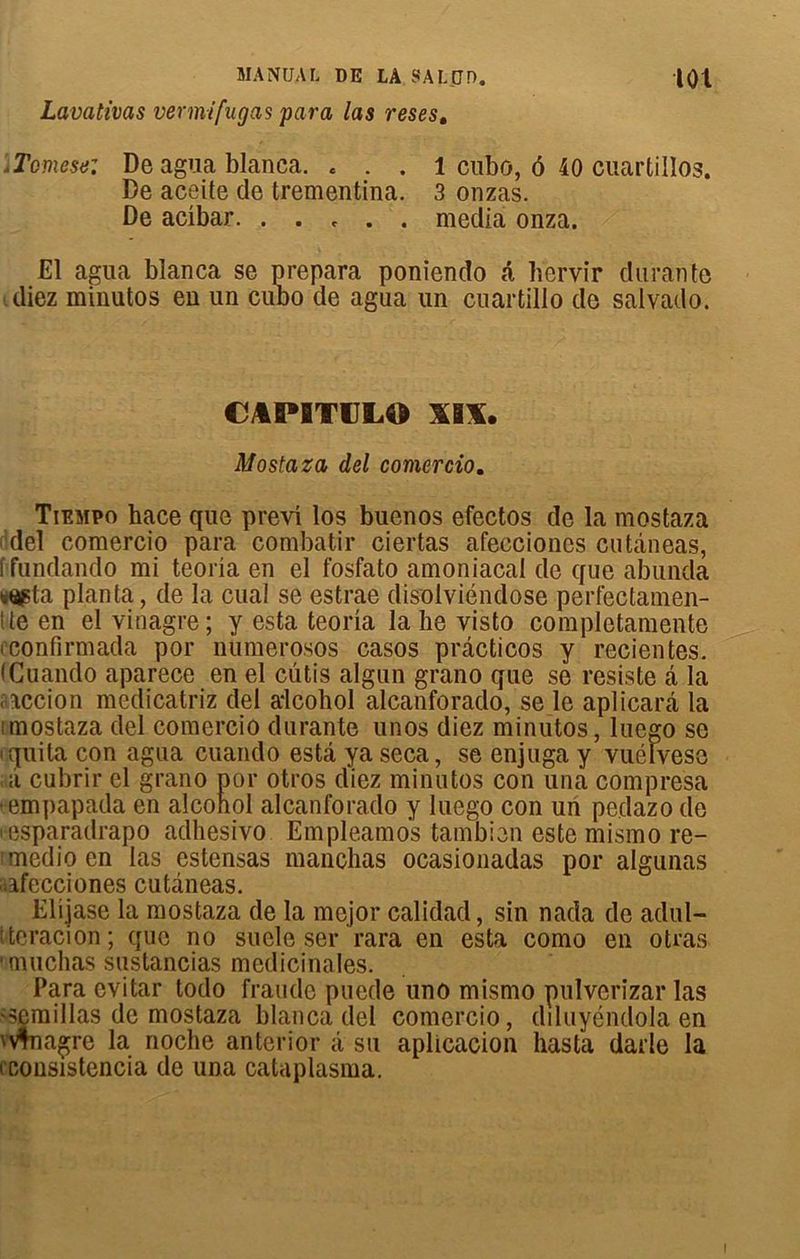 MANDAt DE LA SALjJD. |01 Lavativas vermifugas para las reses. ’iTomese: De agua blanca. « . . 1 cubo, ô 40 cuartillos. De aceite de trementina. 3 onzas. De acibar. . . , . . media onza. El agua blanca se prépara poniendo â liervir durante diez minutos en un cudo de agua un cuartillo de salvado. CAPITIILO XIX. Mostaza del corner cio. Tiempo hace que previ los buenos efectos de la mostaza del comercio para combatir ciertas afeccioncs cutàneas, f fundando mi teoria en el fosfato amoniacal de que abunda (s^ta planta, de la cual se estrae disolviéndose perfectamen- î te en el vinagre; y esta teoria la he visto completamente iconfirmada por numerosos casos prâcticos y recientes. fCuando aparece en el cutis algun grano que se résisté â la accion medicatriz del alcohol alcanforado, se le aplicarà la imostaza del comercio durante unos diez minutos, luego se iquita con agua cuando esta ya seca, se enjuga y vuélvese à cubrir el grano por otros diez minutos con una compresa •empapada en alconol alcanforado y luego con un pedazo de i csparadrapo adhesivo Empleamos tambien este mismo re- médie en las estensas manchas ocasionadas por algunas afecciones cutaneas. Elijase la mostaza de la mejor calidad, sin nada de adul- Weracion ; que no suele ser rara en esta como en otras 'muchas sustancias médicinales. Para evitar todo fraude puede uno mismo pulverizar las 'Semillas de mostaza blanca del comercio, dduyéndola en Mnagre la noche anterior â su aplicacion hasta darle la i consistencia de una cataplasma.