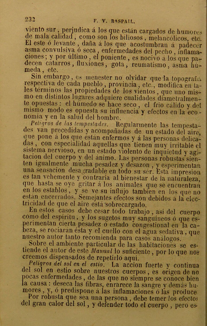 viento sur perjudica à los que estân cargados de humoas de mala calidad , como son los biliosos , melancôücos, etc. .hl este o levante , dana â los que acostumbran à padecer asma convulsiva 6 seca, enfermedades del pecho, inllama- ciones ; y por iillimo , el poniente, es nocivo à los que pa- decen catarros, fluxiones, gota, reumatismo, asma hû- meda, etc. Sin embargo, es menester no olvidar que la topografm respectiva de cada pueblo , provincia, etc., modifica en ta- ies teiminqs las propiedades de los vienlos , que uno mis- mo en distintos lugares adquiere cualidades diametralmen- te opuestas : el hùmedo se bace seco , el frio càlido y del mismo modo es opuesta su influencia y efectos en la eco- nomia y en la salud del hombre. Pellgros de las tempestades. Regularmente las teinpesta- des van precedidas y acompanadas de un estado del aire, que pone a los que estàn enfermos y a las personas délica- ts , con especialidad aquellas que tienen muy irritable el sistema nervioso, en un estado violento de inqùietud y agi- tacion del cuerpo y del ànimo. Las personas robustas sien- ten igualmente mucha pesadez y desazon , y esperimentan una sensacion desagradable en todo su sér. Esta impresion es tan vehemente y contraria al bienestar de la naturaleza, que hasta se oye gritar â los animales que se encuentran en los establos, y se ve su influjo tambien en los que no estan encerrados. Semejantes efectos son debidos à la elec- tncidad de que el aire esta sobrecargado. En estos casos debe césar todo trabajo , asi del cuerpo como del espiritu, y los sugetos muy sanguîneos é que es- perimentan cierta pesadez ô estado congestional en la ca- beza, se rociaran ésta y el cuello con el agua sedativa, que nuestro autor tanto recomienda para casos anàlogos. Sobre el ambiente particular de las habitaciones se es- tiende el autor de este Manual lo suficiente por lo que nos creemos dispensados de repetirlo aqui. Peligros del sol en el eslio. La accion fuerte y continua del sol en estîo sobre nuestros cuerpos, es origen de no pocas enfermedades , de las que no siempre se conoce bien la causa : deseca las fibras, enrarece la sangre y demâs hu- mores , y, o predispone à las inllamaciones ô las produce 1 or robusta que sea una persona , debe temer 1 os efectoî del gran calor del sol, y delender todo el cuerpo , pero es>