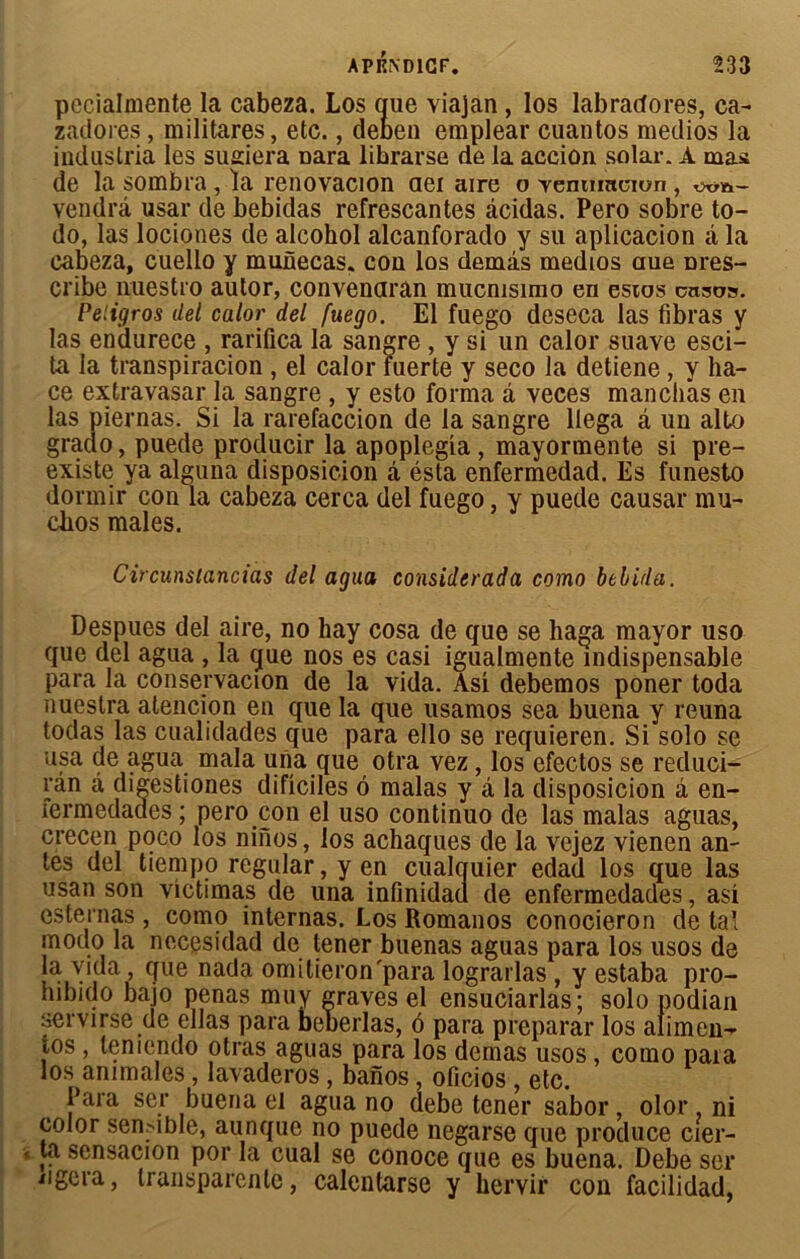 pecialmente la cabeza. Los que viajan , los labracfores, ca- zadores, militares, etc., deben emplear cuantos medios la industria les sudera Dara librarse de la acciûn solar. A mas de la sombra, la renovacion aei aire o Temrmcion , vendra usar de bebidas refrescantes acidas. Pero sobre to- do, las lociones de alcohol alcanforado y su aplicacion à la cabeza, cuello y munecas. cou los demis medios aue Dres- cribe nuestro autor, convenaran mucmsimo en estos cnso». Peligros del calor del fuego. El fuego deseca las fibras y las endurece , rarifica la sandre , y si un calor suave esci- ta la transpiracion , el calor fuerte y seco la detiene, y ha- ce extravasar la sangre , y esto forma à veces manchas en las piernas. Si la rarefaccion de la sangre llega â un alto graclo, puede producir la apoplegia , mayormente si pré- existe ya alguna disposicion à ésta enfermedad. Es funesto dormir con la cabeza cerca del fuego, y puede causai' mu- chos males. Circunstancias del agua considcrada como bthida. Despues del aire, no hay cosa de que se haga mayor uso que del agua , la que nos es casi igualmente indispensable para la conservacion de la vida. As! debemos poner toda nuestra atencion en que la que usamos sea buena y reuna todas las cualidades que para ello se requieren. Si solo se usa de agua mala una que otra vez, los efectos se reduci- rân à digestiones dificiles 6 malas y à la disposicion â en- fermedades ; pero con el uso continuo de las malas aguas, crecen poco los nifios, los achaques de la vejez vienen an- tes del tiempo regular, y en cualquier edad los que las usan son victimas de una infinidad de enfermedades, asi esternas , como internas. Los Romanos conocieron de tal modo la necesidad de tener buenas aguas para los usos de la vida , que nada omitieron'para lograrlas , y estaba pro- nibido bajo penas muy graves el ensuciarlas; solo podian servirse de ellas para beuerlas, 6 para préparai' los alimen- ios , leniendo otras aguas para los demas usos, como para los animales, lavaderos , banos, oficios , etc. Para ser buena el agua no debe tener sabor, olor ni color sensible, aunque no puede negarse que produce cier- ta sensacion por la cual se conoce que es buena. Debe ser iigera, transparente, calentarse y hervir coii facilidad,