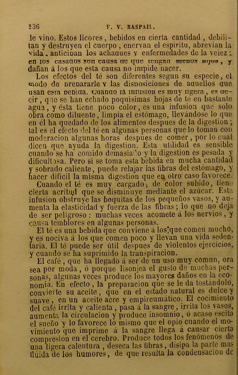 le vino. Estes licores, bebitlos en cierta cantidad , debili- tan y destruyen el cuerpo , enervan el espiritu, abrevian la vida. anticiDan los achaciues y enfermedades de la veiez i en los casaaos son causa ae que tengnri menas mjv», y danan â los que esta causa no impide nacer. Los efectos del té son diferentes segun su especie, el «îodo de nrenararle v las disDosieiones de aauellos aue asan esta DeDiaa. taianao ra mrasion es muy ngera, es ae- cir , que se han echado poqulsimas hojas de té en bastante agua, y ésta tiene poco color, es una infusion que solo obra como diluente, limpia el estômago, llevandose lo que en él ha quedado de los alimentos despues de la digestion ; tal es el efecto del té en algunas personas que lo toman cou modération algunas horas despues de comer , por lo cual dicen que ayuda la digestion. Esta utilidad es sensible cuando se ba comido demasiado y la digestion es pesada y dilicultosa. Pero si se toma esta bebida en mucha cantidad y sobrado caliente, puede relajar las fibras del estômago, y nacer dificil la misma digestion que en otro caso favorece. Cuando el té es muy cargado-, de color subido, tiene cierta acritujd que se disminuye mediante el azuear. Esta infusion obstruye las boquitas de los pequenos yasos, y ali- menta la elasticidad y fuerza de las nbras ; lo que no déjà de ser peligroso : muclias veces acomete à los nervios, y causa temblores en algunas personas. El té es una bebida que conviene à los]que comen mucho, y es nociva â los que comen poco y llevan una vida seden- laria. El té puede ser ütil despues de violentos ejercicios, y cuando se ha suprimido la transpiracion. El café, que ha llegado à ser de un uso muy comnn, ora sea por moda, ô porque lisonjea el gusto de muchas per- sonas, algunas veces produce losmayores danos en la eco- nomia. En efecto , la preparacion que se le da tostàndolo, conyierte su aceite, que en el estado natural es dulce y suave, en un aceite acre y empireumâtico. El cocimiento del café irrita y calienta, pasa à la sangre, irrita los vasos, aumenta la circulacion y produce insomnio, ô acaso escilo el sueno y lo favorece lo mismo que el opio cuando el mo- vimiento que imprime â la sangre llega â causai* cierta compresion en el cerebro. Produce todos los fenômenos de una ligera calentura , deseca las libras, disipa la parte mas llùida de los humores, de que résulta la condensacion de