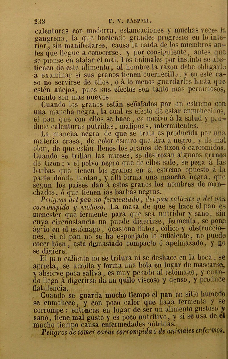 calenturas con modorra, eslancaciones y muchas veces tel gangrena, la que hacienclo grandes progresos en lo inle- rinr., sin manifestarse, causa la caida de los miembros an- tes que llcgue a conocerse, y por consiguiente, antes que se piense en atajar el mal. Los animales por instinto se abs- tienen de este alimenlo, al hombre la razon d^be obligarîo à examinai* si sus granos tienen cuernecill.i, y en este ca- so no servirse de ellos, 6 à lo menos guardarlos hasta que estén aiiejos, pues sus efectos son tanlo mas perniciosos, cuanto son mas nuevos Cuando los granos estân senalados por un estremo con; una mancha negra, la cual es efeclo de estar enmohecidos, el pan que con ellos se bace , es nocivo a la salud y pio- duce calenturas pütridas, malignas, intermitentes. La mancha negra de que se trata es producida por una materia crasa, de color oscuro que tira â negro, y de mal olor, de que estân llenos los granos de tizon 6 carcomidos. Cuando se trillan las mieses, se destrozan algunos granos de tizon ; y el polvo negro que de ellos sale, se pega a las barbas que tienen los granos en el estremo opuesto â la parle donde brotan, y alli forma una mancha negra, que segun los paises dan â estos granos los nombres de man- chados, 6 que tienen ias barbas negras. Peligros delpan no fermentado, delpan caliente y delpan corrompido y mohoso. La masa de que se hace el pan es menester que fermente para que sea nutridor y sano, sin cuya circunslancia no puede digerirse, fermenta, se pone âg*io en el estômago, ocasiona llatos, colico y obstruccio- nes. Si el pan no se ha esponjado lo suficiente, no puede cocer bien, esta dümasiado compacto 6 apelmazado, y ijo se digiere. El pan caiiente no se tritura ni se deshace en la boca, se apneta, se arrolla y forma una bola en lugar de mascarse, y absorve poca saliva, es muv pesado al estômago, y cuan- do llega â digerirse daun qullo viscoso y denso, y produce flatulencia. . . Cuando se guarda mucho tiempo el pan en sitio humeoo se enmohece, y con poco calor que haga fermenta y se corrompe : entonces en lugar de ser un alimenlo gustoso y sano, tiene mal gusto y es poco nutritivo, y si se usa de el mucho tiempo causa enfermedades pulridas. Peligros de corner carne corrompida 6 de animales enfermos. :