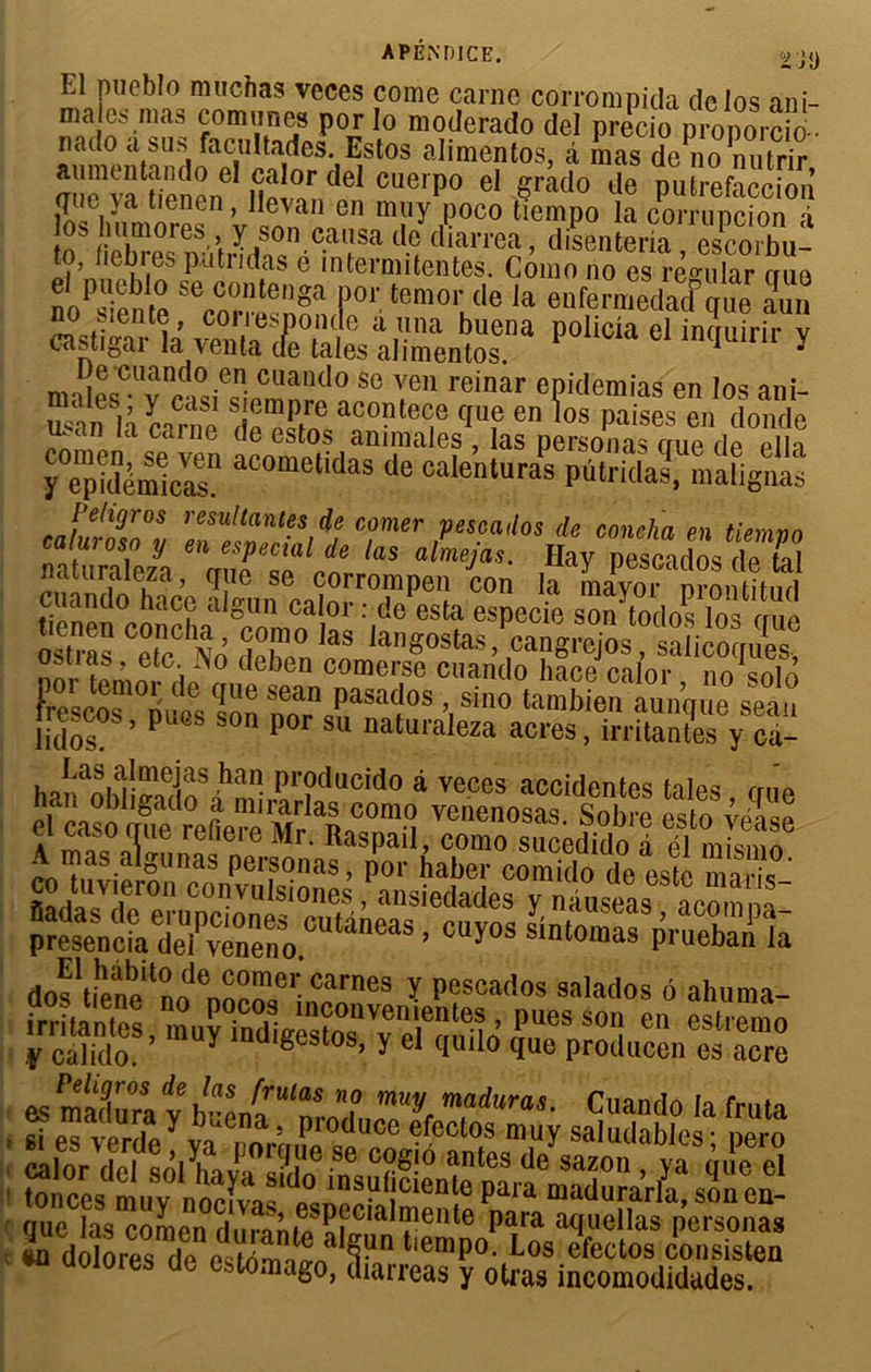 ÏJ!) El mieblo muchas veces corne carne corrompida delos ani ma es nias enmur.pa nnr ir> . UCIUS a ma nat vuujc oaiiic currompiaa t clos an - es mas cornant» por lo moderado del precio pronorcio-- o a sus facultades. Estos alimentos, â mas de no nutrir Uenerf H^rideI CUCrpo eI §rado lle PuWaccion los humorps^ ’v IZ en m«y JP0C0 tiempo la corrupcion à . ri1!06’. Y.s°n causa de diarrea, disenteria escorbu- to, fiebres putndas é intermitentes. Como no es rèmlar crue el pueblo se conteoga por temor de Ja enferaXdDque aun no sien te, corresponde à una buena policla el inquirir y castigar la venta de taies alimentos. inquirir y Ten reinar ePidemias en los ani- u4n la carnn acontece que en los paises en donde man la carne de estos animales , las personas ciue dp pIH y epidemS aCometidas de calenturas Pûtridas, malignas Pehgros résultantes de corner pescados de coucha en tiemnn ItIZiA VTial/ne ks aLjas- Ha* pe^dôstZ naiuraieza, que se corrompen con la mavor nronfitnri uènên°concLa ®comoa!»ï :|d° eStf especie son tod°slos qne ostras ST® a langostas, cangrojos, salicoques, u.uas, etc. .>o deben comerse cuando hace calor nosob rescôT nuïs Ion ÏÏ\PaSa<?°S ’,sin0 tambie seau .eseos, pues son por su naiuraieza acres, irritantes y ca- ho«a«iîrmeias ^a” Producido à veces accidentes taies mm eY a oWS r°efle”e Mrla^Z,(! Venenosas' « “Æ A ma^gunas pm^naf^Spor habCT^omirte^^ste maris* co tuvieron convulsiones, ansiedades y nluseasmm™ preseVcfa dei^véneno.CUtaneaS ’ ^Sfp/uS^ doMfene*™ ™T.6l;carnes ï Pcscados salados ô ahuma- irritantes, ,»uy iad^TJ® KrSüuSntS ; ïHi? *as » in dolores de estn-mï/f tiemP°- Los efectos consisten «i aoiores de estomago, diarreas y otras incomodidades.