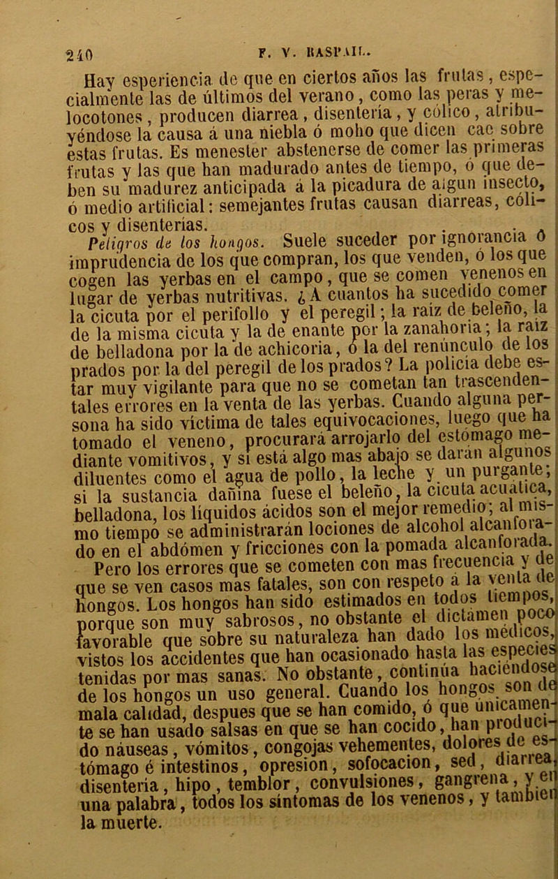 F. Y. UASIMU.. Hay esperiencia de que en ciertos anos las frulas , espe- cialmente las de ültimos del verano, como las peras y me- locotones, producen diarrea, disenteria, y colico, atribu- yéndose la causa â una niebla 6 moho que dicen cac sobre estas frutas. Es menester abstencrse de corner las primeras frutas y las que ban madurado antes de tiempo, o que de- ben su madurez anticipada à la picadura de aigun insecto, ô medio artificiel: semejantes frutas causan diarreas, coli- cos y disenterias. . . . A Peliyros da los hongos. Suele suceder por ignoiancia ô imprudencia de los que compran, los que venden, o los que cogen las yerbas en el campo, que se comen venenos en lugar de yerbas nutritivas. £ A cuantos ba suceditlo corner la cicuta por el perifollo y el peregil ; la raiz de beleno, la de la misma cicuta y la de enante por la zanahona; la raiz de belladona por la de achicoria, o la del renunculo de los prados por la del peregil de los prados? La policia debe es- ter muy vigilante para que no se cometan tan tiascenüen- tales errores en la venta de las yerbas. Cuando alguna per- sona ha sido vîctiina de taies equivocaciones, luego que na tomado el veneno, procurarà arrojarlo del estomago me- diante vomitivos, y si esta algo mas abajo se daran algunos diluentes como el agua de polio, la leche y un puigante, si la sustancia damna fuese el beleno? la cicuta acuatica, belladona, los Uquidos àcidos son el mejor remedio, al mis- mo tiempo se admimstrarân lociones de alcohol alcan o do en el abdomen y fricciones con la pomada alcan loi aua. Pero los errores que se cometen con mas frecuencia y ue que se ven casos mas fatales, son con respeto a la venta te Kongos. Los hongos han sido est.mados en todos liempos uorciue son muy sabrosos, no obstante el dictamen poco Favorable0 que sobre su nat’uraleza hau dado los mecbcosJ vistos los accidentes que han ocasionado hasta las especiea tenidas por mas sanas. No obstante continua hac.endosë de los hongos un uso general. Cuando los honDos son de mala calidad, despues que se han comido, o que uniwmen te se han usado salsas en que se han cocido, han produci do nàuseas, vômitos, congojas vehementes, ^°7'e^e es' tomago é intestinos, opresion, sofocacion, sed, diariea disenteria, hipo , temblor, convulsiones, gangrena, y e una palabra, todos los sîntomas de los venenos, y tambie la muerte.