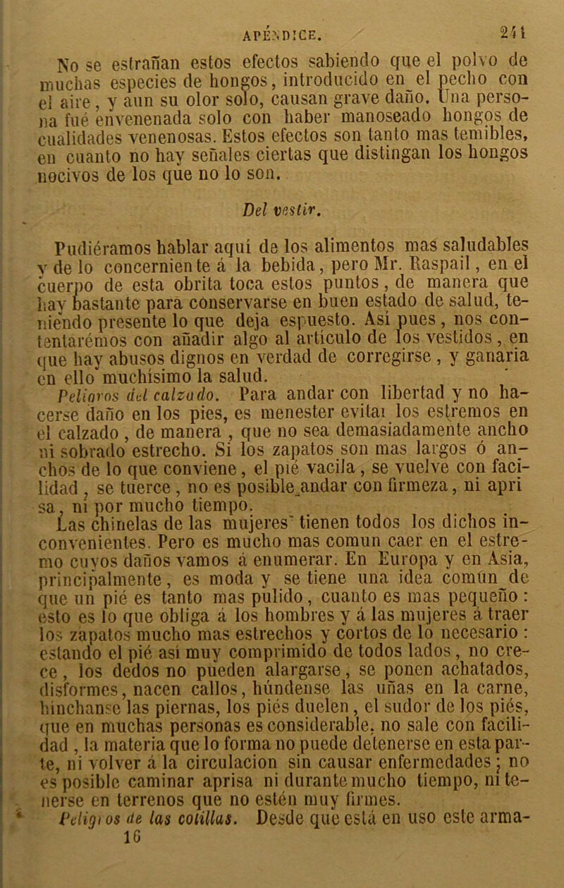 2H A PEND ICE. No se estrànan estos efectos sabiendo que el polvo de inuchas especies de hongos, introducido en el pecbo con el aire, y aun su olor solo, causan grave daiïo. llna perso- na fué envenenada solo con liaber manoseado hongos de cualidades venenosas. Estos efectos son tanto mas temibles, en cuanto no hay senales ciertas que distingan los hongos nocivos de los qùe no lo son. Bel vestir. Pudiéramos hablar aqui de los alimentos mas saludables y de lo concerniente â la bebida, pero Mr. Raspail, en el cuerpo de esta obrita toca estos puntos, de manera que hay bastante para cônservarse en buen estado de salud, te- niendo présente lo que déjà espuesto. Asi pues, nos con- tentarémos con anadir algo al artîculo de los vestidos, en que hay abusos dignos en verdad de corregirse , y ganaria en ello^muchisimo la salud. Peliaros ad calzudo. Para andar con libertad y no ha- cerse daiio en los pies, es menester évitai los estremos en el calzado , de manera , que no sea demasiadamente ancho ni sobrado estrecho. Si los zapatos son mas largos ô an- chos de lo que conviene, el pié vacila, se vuelve con faci- lidad , se tuerce , no es posiblejmdar con ürmeza, ni apri sa, ni por mucho tiempo. Las chinelas de las mujeres' tîenen todos los dichos in- convenientes. Pero es mucho mas comun caer en el estre- mo cuyos dafios vamos cà enumerar. En Europa y en Asia, principalmente, es moda y se tiene una idea comun de que un pié es tanto mas pulido, cuanto es mas pequeno : esto es lo que obliga â los hombres y â las mujeres â traer los zapatos mucho mas estrechos y cortos de lo necesario : estando el pié asi muy comprimido de todos lados , no cre- ce, los dedos no pueden alargarse, se ponen achatados, disformes, nacen callos, hündense las unas en la carne, hinchanse las piernas, los piés duelen, el sudor de los piés, que en muchas personas es considérable, no sale con facili- dad , la materia que lo forma no puede detenerse en esta par- te, ni volver â la circulacion sin causai’ enfermedades ; no esposible caminar aprisa ni durante mucho tiempo, ni te- nerse en terrenos que no estén muy firmes. Pcligi os de las coiillus. Desde que esta en uso este arma- 16