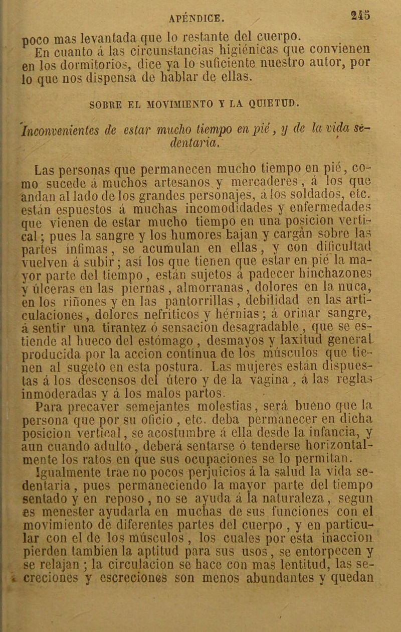 poco mas levantada que lo restante ciel cuerpo. En cuanto â las circunstancias higiénieas que convienen en los dormi torios, dice ya lo suficiente nuestro autor, por lo que nos dispensa de hablar de ellas. SOBRE EL MOVIMIENTO I LA QUIETUD. Inconvenientcs de estar macho tiempo en pic, y cle la vida se- dentana. Las personas que permanecen muclio tiempo en pié, co- mo sucede à muchos artesanos y mercaderes, à los que andan al lado de los grandes personajes, à los soldados, etc. estan espuestos â muchas incomodïdades y enfermedades que vienen de estar mucho tiempo en una posicion verti- cal ; pues la sangre y los humores bajan y cargan sobre las partes mfimas, se acumulan en ellas, y Gon dilicuJtad vuelven â subir ; asi los que tien en cjue estar en pié la ma- yor parte del tiempo , estan sujetos a padecer hinchazones y ulcéras en las piernas , almorranas, dqlores en la mica, en los rinones y en las pantorrillas , debilidad en las arti- culaciones, dolores nefriticos y hérnias; â, orinar sangre, â sentir una tirantez 6 sensaeion desagradable, que se es- tiende al hueco del estômago , desmayos y laxitud general producida por la accion continua de los musculos que tie- nen al sugeto en esta postura. Las mujeres estan dispues- tas a los descensos del utero y de la vagina , â las réglas inmoderadas y à los malos partos. Para precaver semejantes molestias, sera bueno que la persona que por su oficio , etc. deba permanecer en dicha posicion vertical, se acostuinbre â ella desde la infancia, y aun cuando adulto , deberâ sentarse 6 tenderso borizontal- mente los ratos en que sus ocupa.ciones se lo permitan. îgualmente traeno pocos perjuicios âla salud la vida se- dentaria, pues permaneciendo la mayor parte del tiempo sentado y en reposo , no se ayuda â ia naturaleza, segun es menester ayudarla en nuiciias de sus l'unciones con el movimiento de diferentes partes del cuerpo , y en particu- lar con el de los musculos , los cuales por esta inaccion pierden tambien la aptitud para sus usos, se entorpecen y se relajan ; la circulacion se hace con mas lcntitud, las se- creciones y escreciones son menos abundantes y quedan