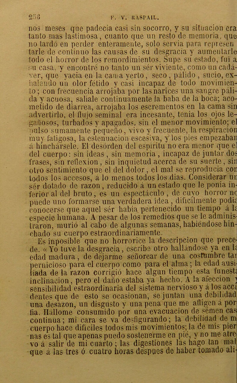 nos meses que padecia casi sin socorro, y su situacion era tanlo mas lastimosa, cuanto que un resto de memoria. que no tardo en perder enteramente, solo servia para represen tarie de continuo las causas de su desgracia y aumenlarle todo el horror de los remordimientos. Supe su estado, fui a : u casa, y encontre no tanto un sér viviente, como un càdâ- ver, que yacia en la causa yerto, seco, pâlido , sucio, ex- halando un olor fétido y casi incapaz de todo movimien- lo ; con frecuencia arrojaba por lasnarices una sangre pâli- da y acuosa, saliale continuamente la baba de la boca; aco- metido de diarrea, arrojaba los escrementos en la cama sin advertirlo, el llujo séminal era incesante, ténia los ojos le- ganosos, turbados y apagados, sin el menor movimiento; el uulso sumamente pequeîiô, vivo y frecuente, la respiracion muy fatigosa, la estenuacion escesiva, y los pies empezaban à hinchârsele. El desôrden del espiritu no era menor que el del cuerpo: sin ideas , sin memoria , incapaz de juntar dos frases, sin reflexion , sin inquietud acerca de su suerte, sin otro sentimiento que el del dolor, el mal se reproducia con lodos los accesos, a lo menos todos losdias. Considérai’ un sér dotado de razon, reducido â un estado que le ponia in- ferior al del bruto, es un espectàculo , de cuyo horror no puede uno formarse una verdadera idea , dificilmente podis conocerse que aquel sér habia pertenecido un tiempo à la especie humana. A pesar de los remedios que se le adminis- traron, muriô al cabo de algunas semanas, habiéndose hin- chado su cuerpo estraordinariamente. Es inposible que no horrorice la descripcion que précé- dé. « Yo tuve la desgracia, escribe otro hallàndose ya en la edad madura, de dejarme senorear de una costhmbre tar pernicioso para el cuerpo como para el aima ; la edad ausi- liada de la razon corrigiô hace algun tiempo esta funeste inclinacion, pero el daiîo estaba ya hecho. A la afeccion ] sensibilidad estraordinaria del sistema nervioso y à los accl dentes que de esto se ocasionan, sejuntan una debihdad una desazon, un disgusto y una pena que me atligen à por lia. Hallome consumido por una evacuacion de sémen cas continua; mi cara se va desfigurando; la debilidad de m cuerpo hace dificiles todos mis movimientos; la de mis pier nas es tal que apenas puedo sostenerme en pié, y no me atre vo â salir de mi cuarto ; las digestiones las hago tan mal que â las 1res 6 cuatro lioras despues de haber tomado an-