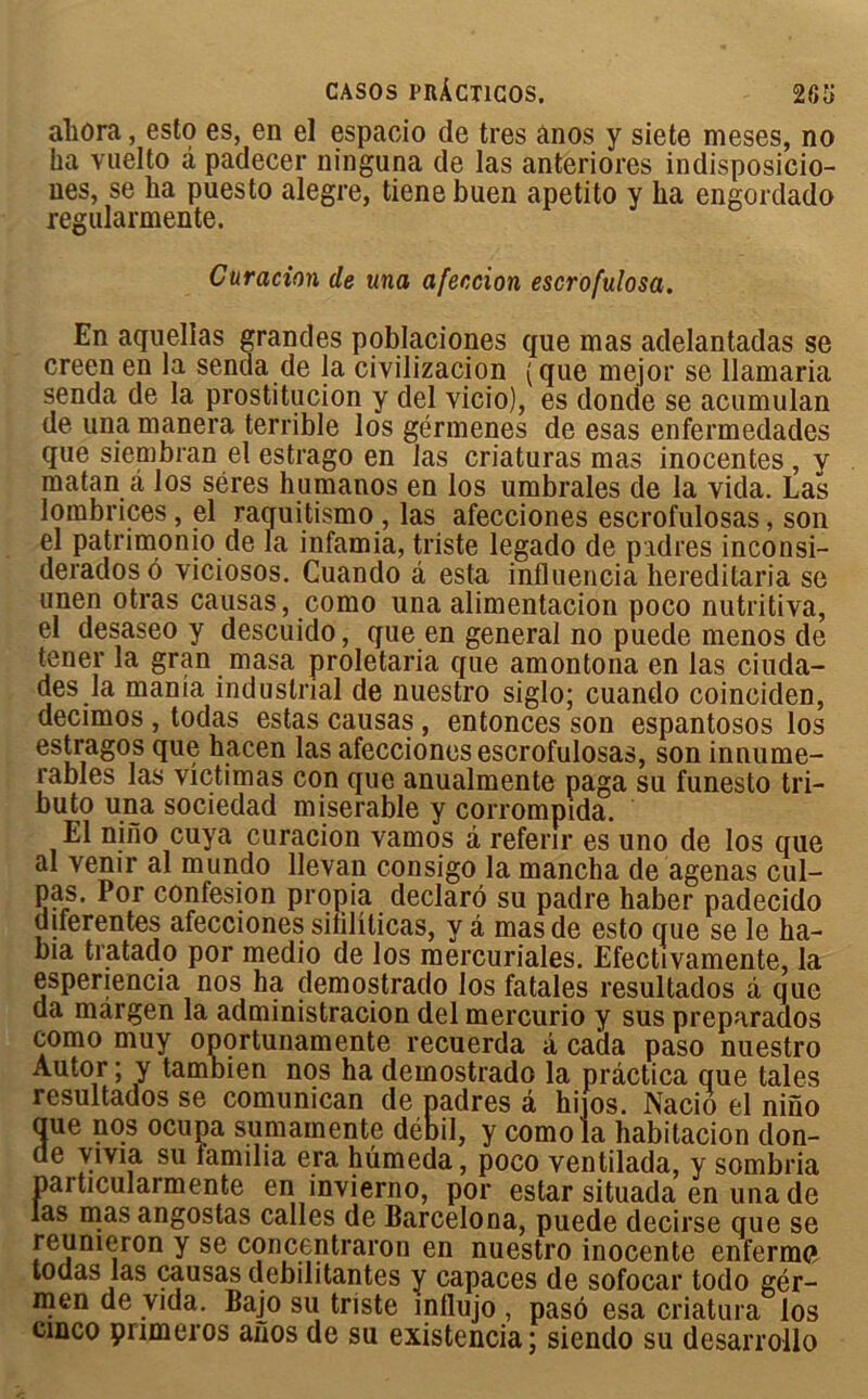 ahora, esto es, en el espacio de très ânos y siete meses, no ha vuelto â padecer ninguna de las anteriores indisposicio- ues, se ha puesto alegre, tienebuen apetito y ha engordado regularmente. Curation de una afeccion escrofulosa. En aquellas grandes poblaciones que mas adelantadas se creen en la senda de la civilizacion (que mejor se llamaria senda de la prostitution y del vicio), es donde se acumulan de una manera terrible los gérmenes de esas enfermedades que siembran el estrago en las criaturas mas inocentes , y matan â los séres humanos en los umbrales de la vida. Las lombrices, el raqui tismo, las afecciones escrofulosas, son el patrimonio de la infamia, triste legado de padres inconsi- deradosô viciosos. Cuando â esta influencia bereditaria se unen otras causas, como una alimentacion poco nutritiva, el desaseo y descuido, que en general no puede menos de tener la gran masa proletaria que amontona en las ciuda- des la mania industrial de nuestro siglo; cuando coinciden, decimos , todas estas causas, entonces son espantosos los estragos que hacen las afecciones escrofulosas, son innume- rables las victimas con que anualmente paga su funesto tri- bu to una sociedad misérable y corrompida. El nino cuya curacion vamos â referir es uno de los que al venir al mundo llevan consigo la mancha de agenas cul- pas. Por confesion propia déclaré su padre haber padecido diferentes afecciones sililiticas, y â mas de esto que se le ha- bia tratado por medio de los mercuriales. Efectivamente, la esperiencia nos ha demostrado los fatales resultados à que da margen la administracion del mercurio y sus preparados como muy oportunamente recuerda â cada paso nuestro Autor ; y tambien nos ha demostrado la pràctica que taies resultados se comunican de padres â hi os. Nacio el nino aue nos ocupa sumainente débil, y como la babitacion don- de vivia su iamilia era hümeda, poco ventilada, y sombria paiticulaimente en invierno, por estar situada en una de las mas angostas calles de Barcelona, puede decirse que se reunieron y se concentraron en nuestro inocente enferme» todas las causas débilitantes y capaces de sofocar todo gér- men de vida. Bajo su triste influjo , paso esa criatura los cinco pnmeros anos de su existencia; siendo su desarrollo