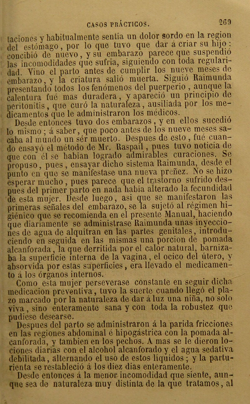 taciones y habitualmente sentia un dolor sordo en la région del estdmago, por lo que tuvo que dar à criar su lino : concibiô de nuevo, y su embarazo parece que suspendio las incomodidades que sufria, siguiendo con toda regulan- dad. Vino el parto antes de cumplir los nueye meses de embarazo, y la criatura saliô muerta. Siguiô Raimunda presentando todos los fenômenos del puerperio , aunque la calentura fué mas duradera, y apareciô un principio de peritonitis, que curô la naturaleza, ausiliada por los me- dicamentos que le administraron los médicos. Desde entonces tuvo dos embarazos, y en ellos sucedio lo mismo ; â saber, que poco antes de los nueve meses sa- caba al mundo un sér muerto. Despues de esto , fué cuan- do ensayô el método de Mr. Raspail, pues tuvo noticia de que con él se babian logrado admirables curaciones. Se propuso, pues , ensavar dicbo sistema Raimunda, desde el punto en que se manifestase una nueva prenez. No se hizo esperar mucho, pues parece que el trastorno sufrido des- pues del primer parto en nada habia alterado la fecundidad de esta mujer. Desde luego, asi que se manifestaron las primeras senales del embarazo, se la sujetô al régimen ni- giénico que se recomienda en el présente Manual, haciendo que diariamente se administrase Raimunda unas inyeccio- nes de agua de alquitran en las partes génitales, introdu- ciendo en seguida en las mismas una porcion de pomada alcanforada, la que derritida por el calor natural, barniza- ba la superficie interna de la vagina, el ocico del utero, y absorvida por estas superficies, era llevado el medicamen- to à los ôrganos internos. Como esta mujer perseverase constante en seguir dicha medicacion preventiva, tuvo la suerte cuando llegô el pla- zo marcado por la naturaleza de dar âluz una nina, no solo yiva , sino enteramente sana y con toda la robustez que pudiese desearse. Despues del parto se administraron â la parida fricciones en las regiones abdominal é hipogâstrica con la pomada al- canforada, y tambien en los pechos. A mas se le dieron lo- ciones diari'as con el alcohol alcanforado y el agua sedativa debilitada, alternando el uso de estos liquidos ; y la partu- rienta se restableciô â los diez dias enteramente. Desde entonces â la menor incomodidad que siente, aun- que sea de naturaleza muy distinta de la que tratamos, al