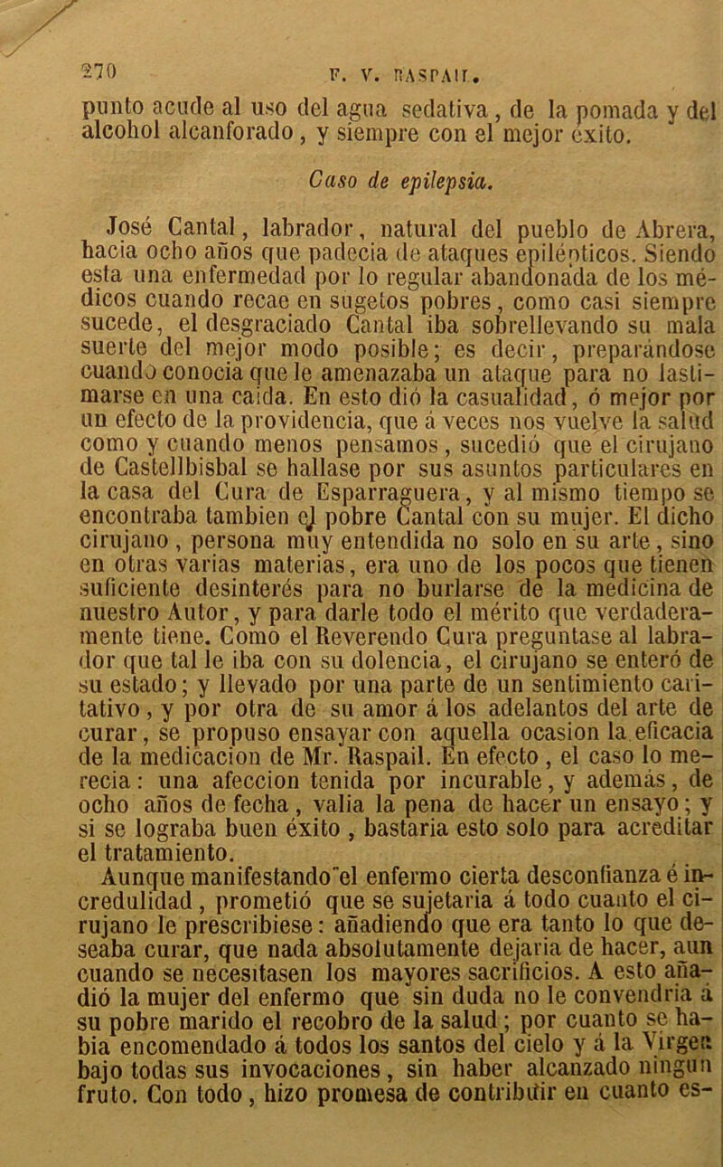 pnnto acude al uso del agua sedativa , de la pomada y del alcohol alcanforado, y siempre con el mejor exito. Caso de epilepsia. José Cantal, labrador, natural del pueblo de Abrera, bacia ocho aiios que padecia de ataques epiléoticos. Siendo esta una enfermedad por lo régulai- abandonada de los mé- dicos cuando recae en sugetos pobres, como casi siempre sucede, el desgraciado Cantal iba sobrellevando su maia suerte del mejor modo posible; es decir, preparàndose cuando conocià que le amenazaba un ataque para no lasli- marse en una caida. En esto diô la casualidad, ô mejor por un efecto de la providencia, que à veces nos vuelve la salud como y cuando menos pensamos , sucediô que el cirujano de Castellbisbal se hallase por sus asuntos particulares en la casa del Cura de Esparraguera, y al mismo tiempo se encontraba tambien ej pobre Cantal con su mujer. El dicho cirujano , persona muy entendida no solo en su arte, sino en otras varias materias, era uno de los pocos que tienen suficiente desinterés para no burlarse de la medicina de nuestro Autor, y para darle todo el mérito que verdadera- mente tiene. Como el Reverendo Cura preguntase al labra- dor que tal le iba con su clolencia, el cirujano se entero de su estado ; y llevado por una parte de un sentimiento cari- tativo , y por otra de su amor â los adelantos del arte de curai-, se propuso ensayar con aquella ocasion la eticacia de la medicacion de Mr. Raspail. En efecto , el caso lo me- recia : una afeccion tenida por incurable, y ademâs, de ocho aïïos de fecha , valia la pena de liacer un ensayo ; y si se lograba buen éxito , bastaria esto solo para acreditar el tratamiento. Aunque manifestandoel enfermo cierta desconfianza é in- credulidad , prometiô que se sujetaria d todo cuauto el ci- rujano le prescribiese : anadiendo que era tanto lo que de- seaba curar, que nada absoiutamente dejaria de hacer, aun cuando se necesitasen los mayores sacrificios. A esto ana- diô la mujer del enfermo que sin duda no le convendria d su pobre marido el recobro de la salud ; por cuanto se ha- bia encomendado d todos los santos del cielo y d la Virgen bajo todas sus invocaciones, sin haber alcanzado ningun fruto. Con todo, hizo promesa de contribiîir en cuanto es-