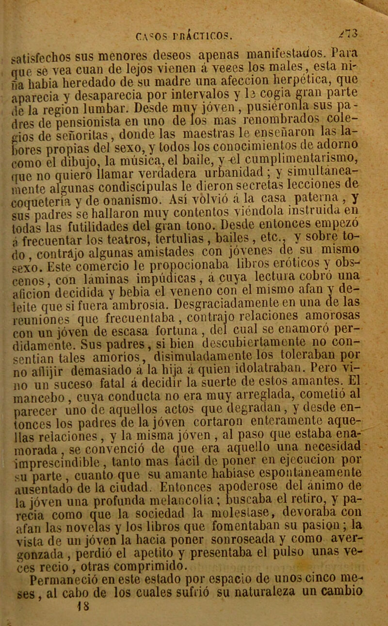 satisfechos sus menores deseos apenas manifestados. Para nue se vea cuan de lejos vienen â veees los males, esta ni- fia liabia heredado de su madré una afeccion herpética, que aparecia y desaparecia por intervalos y le cogia gran parte de la région lumbar. Desde muy jôven , pusiéronla sus pa- dres de pensionista en uno de los mas renombrados cole- oios de senoritas, donde las maestras le ensenaron las la- bores propias del sexo, y todos los conocimientos de adorno como el dibujo, la mùsica, el baile, y-el cumplimentarismo, que no quiero llamar verdadera urbanidad ; y simultanea- mentc algunas condiscipulas le dieron sécrétas lecciones de coqueterla y de onanismo. Asî vôlviô à la casa paterna , y sus padres se hallaron muy contentos yiéndola instruida en todas las futilidades del gvan tono. Desde entonces empezo à frecuentar los teatros, tertulias , battes, etc., y sobre to- do contrâjo algunas amistades con jôyenes de su mismo sexo. Este comercio le propocionaba libros eroticos y obs- cenos con laminas impûdicas , à cuya lectura cobro una aficion decidida y bebia el yeneno con el mismo afan y de- leite que si fuera ambrosia. Desgraciadamente en una de las reuniones que frecuentaba, contrâjo relaciones amorosas con un jôyen de escasa fortuna, del cual se enamoro per- didamente. Sus padres, si bien descubiertamente no con- sentian taies amorios, disimuladamente los toleraban por no allijir demasiado ci la liija à quien idolatraban. Pero vi- no un suceso fatal â decidir la suerte de estos amantes. El mancebo, cuya conducta no era muy arreglada, comelio al parecer uno de aquellos actos que degradan, y desde en- tonces los padres de la jôven cortaron enteramente aque- llas relaciones, y la misma jôven , al paso que estaba ena- morada, se convenciô de (iue era aquello una necesidad imprescindible, tanto mas làcil de poner en ejecucion por su parte , cuanto que su amante habiase espontaneamente ausentado de la ciudad. Entonces apoderose del ânimo de la jôven una profunda melancolia; buscaba el retiro, y pa- recia como que la sociedad la moleslase, devoraba con afan las novelas y los libros que fomentaban su pasion; la vista de un jôven la hacia poner sonroseada y como aver- gonzada , perdiô el apetito y presentaba el pulso unas ve- ces recio , otras comprimido. Permaneciô en este estado por cspacio de unos cinco me- ses, al cabo de los cuales sufriô su naturaleza un cambio 18