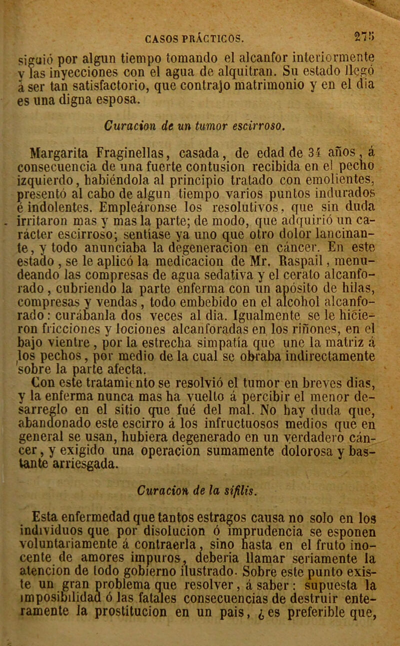 siguiô por algun tiempo tomando el alcanfor interiormente y las inyecciones con el agua de alquitran. Su estado Jlegô âser tan satisfactorio, que contrajo matrimonio y en el dia es una digna esposa. Curation de un tumor escirroso. Margarita Fraginellas, casada, de edadde3i anos,â consecuencia de una fuerte contusion recibida en el peclio izquierdo, habiéndola al princîpio tratado con emolientes, présenté al cabo de algun tiempo varios puntos indurados é indolentes. Empleâronse los resolutivos, que sin duda . irritaron mas y mas la parte; de modo, que adquirio un ca- râcter escirroso; sentiase ya uno que otro dolor lancinan- te, y todo anunciaba la degeneracion en cancer. En este estaao , se le aplicô la medicacion de Mr. Raspail, menu- deando las compresas de agua sedativa y el cerato alcanfo- rado , cubriendo la parte enferma con un aposito de hilas, compresas y vendas, todo embebido en el alcohol alcanfo- rado : curâbanla dos veces al dia. Igualmente se le hicie— ron fricciones y lociones alcanforadas en los rinones, en el bajo vientre , por la estrecha simpatia que une la matriz à los pechos, por medio de la cual se obraba indirectamente sobre la parte afecta. Con este tratamicnto se resolviô el tumor en brèves dias, y la enferma nunca mas ha vuello â percibir el menor de- sarreglo en el sitio que fué del mal. No hay duda que, abandonado este escirro à los infructuosos medios que en general se usan, hubiera degenerado en un verdadero can- cer , y exigido una operacion sumamente dolorosa y bas- tante arriesgada. Curation de la sifîlis. Esta enfermedad que tantos estragos causa no solo en los individuos que por disolucion 6 imprudencia se esponen voluntariamente â contraerla, sino hasta en el fruto ino- cente de amores impuros, deberia llamar seriamente la alencion de todo gobierno ilustrado. Sobre este punto exis- te un gran problema que resolver, â saber : supuesta la împosibilidaa 6 las fatales consecuencias de deslruir ente- ramente la prostitucion en un pais, £ es preferible que,