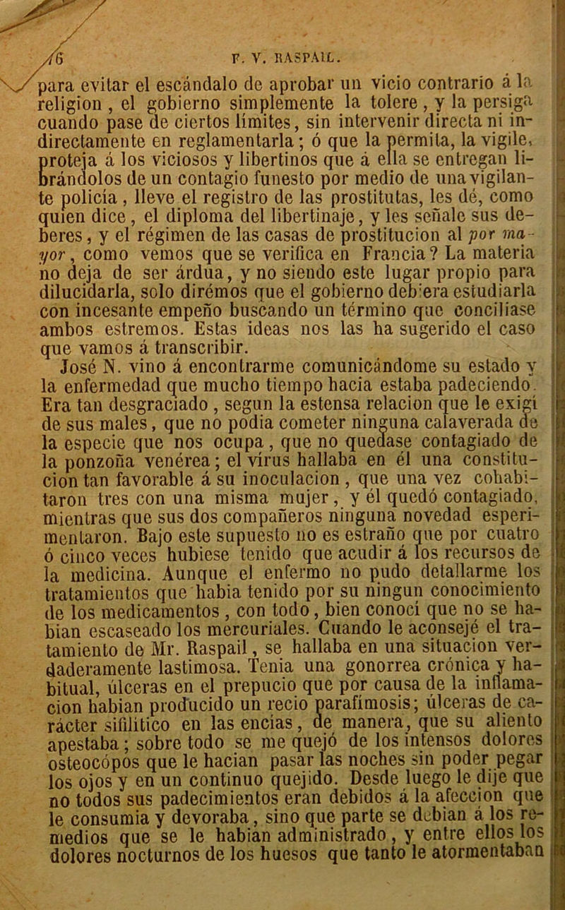 ^ypara evitar el escândalo de aprobar un vicio contrario à la religion , el gobierno simplemente la toléré , y la persiga cuando pase de ciertos limites, sin intervenir directani in- directamente en reglamentarla ; 6 que la permila, la vigile, Eroteja à los viciosos y libertinos que à ella se entregan li- rândolos de un contagio funesto por medio de una vigilan- te policia , lleve el registro de las prostitutas, les dé, como quien dice, el diploma del übertinaje, y les senale sus de- beres, y el régimen de las casas de prostitucion al por ma- yor, como vemos que se verifica en Francia? La materia no déjà de ser ârdua, y no siendo este lugar propio para dilucidarla, solo dirémos que el gobierno deb:era estudiarla con incesante empeno buscando un término que eonciliase ambos estremos. Estas ideas nos las ha sugerido el caso que vamos â transcribir. José N. vino â enconlrarme comunicândome su estado y la enfermedad que mucho tiempo hacia estaba padeciendo. Era tan desgraciado , segun la estensa relacion que le exigi de sus males, que no podia cometer niimina calaverada de la especie que nos ocupa, que no queaase contagiado de la ponzona venérea; el virus hallaba en él una constitu- cion tan favorable â su inoculacion , que una vez cohabi- taron très con una misma mujer, y él quedô contagiado, mientras que sus dos companeros ninguna novedad esperi- menlaron. Bajo este supuesto no es estrano que por cuatro o cinco veces hubiese tenido que acudir â los recursos de la medicina. Aunque el enfermo no pudo detallarme los tratamientos que habia tenido por su ningun conocimiento de los medicamentos , con todo, bien conoci que no se lia- bian escaseado los mercuriales. Cuando le aconsejé el tra- tamiento de Mr. Raspail, se hallaba en una situacion ver- daderamente lastimosa. Ténia una gonorrea cronica y ha- bituai, ulcéras en el prepucio que por causa de la înflama- cion habian producido un recio parafimosis; ulcéras de ca- râcter sifilitico en lasencias, de manera, que su aliento apestaba ; sobre todo se me quejô de los intensos dolores osteocôpos que le hacian pasar las noches sin poder pegar los ojos y en un continuo quejido. Desde luego le dije que riûKùins à la afeccion que no todos sus padecimientos eran debidos le consumia y devoraba, sino que parte se debian â los re- medios que se le habian administrado , y entre ellos los dolores nocturnos de los huesos que tanto le atormentaban