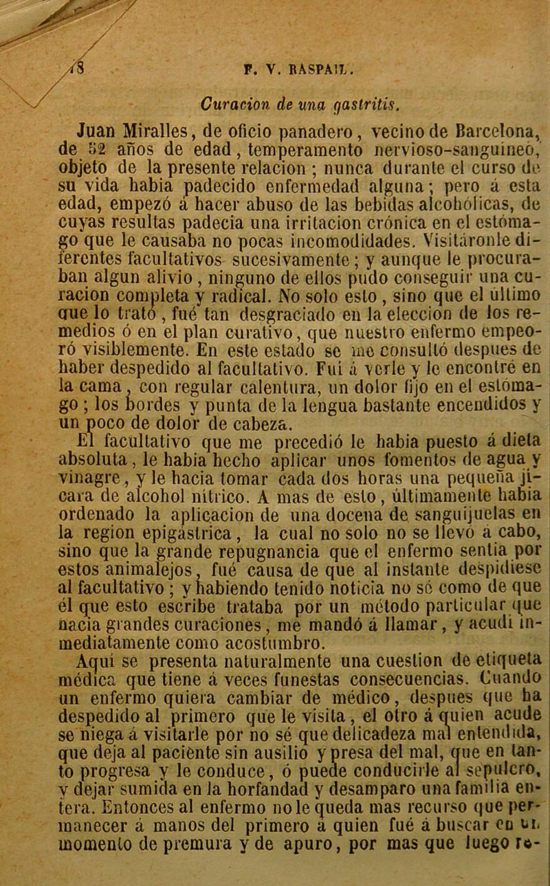 Curacion de una Cjastritis. Juan Miralles, de oficio panadero, vecinode Barcelona, de î>2 anos de edad, temperamento nervioso-sanguineo, objeto de la présente relacion ; nunca durante et curso de- su vida habia padecido enfermedad alguna; pero à esta edad, empezô â hacer abuso de las bebidas alcohélicas, de cuyas resultas padecia una irritacion crônica en el estéma- go que le causaba no pocas ineomodidades. Visitâronle di- ïerentes facultatives sucesivamente ; y aunque le procura- ban algun alivio , ninguno de ellos pudo conseguir una cu- racion compléta y radical. No solo eslo , sino que el ullimo crue lo trato , fué tan desgraciado en la eleccion de los re- medios 6 en el plan curativo, que nuestro enfermo empeo- r6 visiblemente. En este estado se me consulté despues de liaber despedido al facultativo. Fui â verle y le enconlré en la cama, con regular calentura, un dolor fijo en el esléma- go ; los bordes y punta de la lengua bastante encendidos y un poco de dolor de cabeza. El facultativo que me precedié le habia puesto â dieta absoluta, le habia liecho aplîcar unos fomentos de agua y vinagre, y le hacia tomar cada dos horas una pequena ji- cara de alcohol nitrico. A mas de eslo, ultimamente habia ordenado la aplicacion de una docena de sanguijuelas en la région epigàslrica, la cual no solo no se llevô a cabo, sino que la grande repugnancia que el enfermo sentia por estos animalejos, fué causa de que al instante despidiesc al facultativo ; y habientlo tenido noticia no sé como de que él que esto escribe trataba por un método particular que nacia grandes curaciones, me mando â llamar, y acudi m- mediatamente como acostumbro. Aqui se présenta naturalmente una cuestion de étiqueta médica que tiene â veces funestas consecuencias. Cuando un enfermo quiera cambiar de médico, despues que ha despedido al primero que le visita , el otro â quien acude se niegaà visitarle por no sé que delicadeza mal enlendida, ue en lan- sepulcro, amiliâ en- que déjà al paciente sin ausilio y presa del mal, ( to progresa y le conduce, é pueae conducirle a y dejar sumida en la horfandad y desamparo una tera. Entonces al enfermo noie queda mas recurso que per- manecer â manos del primero à quien fué à buscar en tu momento de premura y de apuro, por mas que luego u-