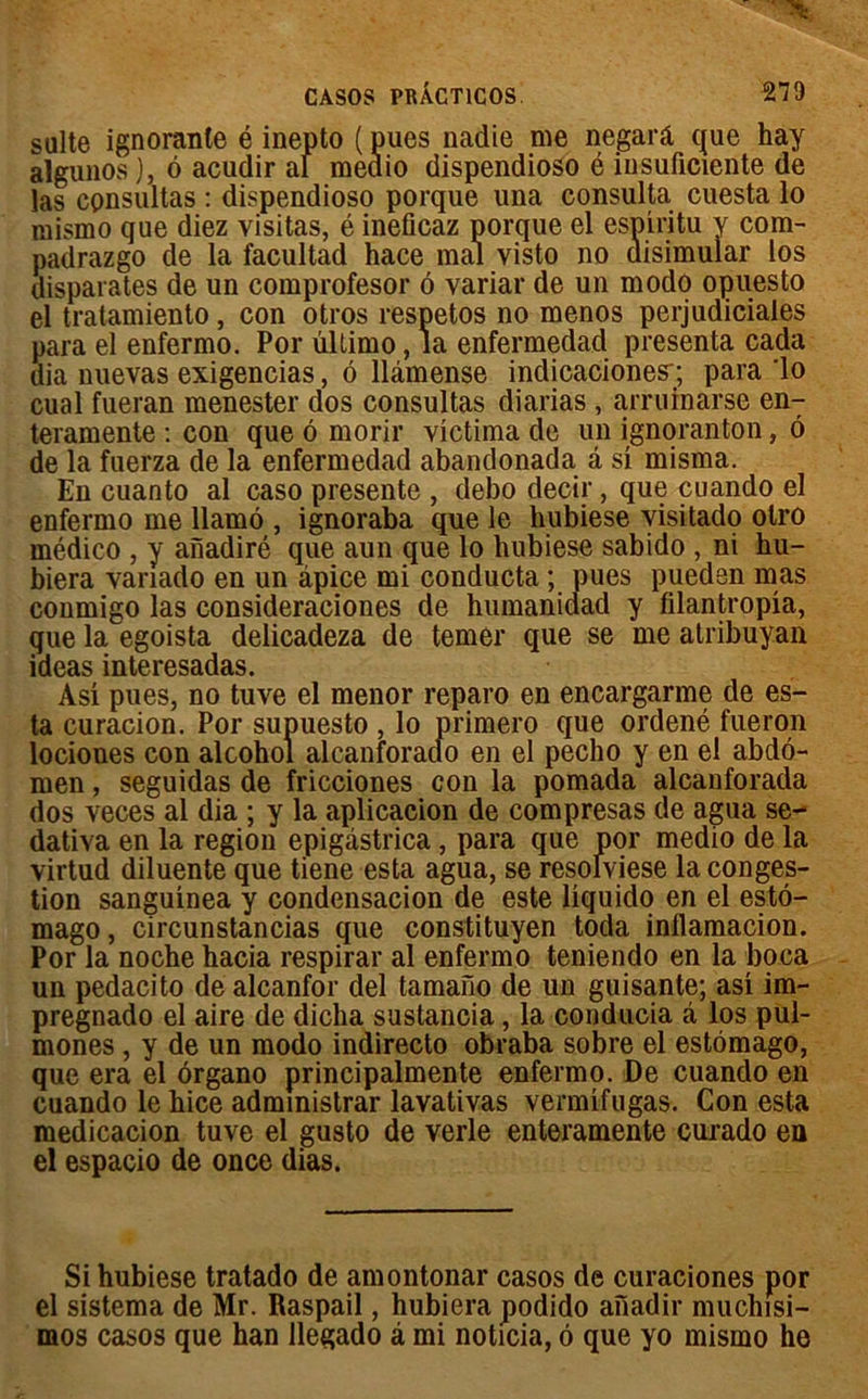 suite ignorante é inepto ( pues nadie me negarâ que hay algunos), 6 acudir ai meaio dispendioso é insuficierîte de las consultas : dispendioso porque una consulta cuesta lo mismo que diez visitas, é ineficaz porque el espiritu y com- padrazgo de la facultad hace mal visto no disimular los disparates de un comprofesor ô variai’ de un modo opuesto el tratamiento, con otros respetos no menos perjudiciales para el enfermo. Por ûllimo, la enfermedad présenta cada dia nuevas exigencias, 6 llâmense indicaciones-; para lo cual fueran menester dos consultas diarias , arruinarse en- teramente : con que ô morir victima de un ignoranton, ô de la fuerza de la enfermedad abandonada â si misma. En cuanto al caso présente , debo decir, que cuando el enfermo me llamô , ignoraba que le hubiese visitado olro médico , y aiïadiré que aun que lo hubiese sabido , ni hu- biera vanado en un âpice mi conducta ; pues pueden mas conmigo las consideraciones de humanidad y filantropia, que la egoista delicadeza de temèr que se me atribuyan ideas interesadas. Asi pues, no tuve el menor reparo en encargarme de es- ta curacion. Por supuesto , lo primero que ordené fueron iociones con alcohol alcanforado en el pecho y en el abdo- men , seguidas de fricciones con la pomada alcanforada dos veces al dia ; y la aplicacion de compresas de agua se- dativa en la région epigàstrica, para que por medio de la virtud diluente que tiene esta agua, se resolviese la conges- tion sanguinea y condensacion de este liquido en el estô- mago, circunstancias que constituyen toda inllamacion. Por la noche hacia respirai’ al enfermo teniendo en la boca un pedacito de alcanfor del tamano de un guisante; asi im- pregnado el aire de diclia sustancia, la conducia â los pul- mones , y de un modo indirecto obraba sobre el estômago, que era el ôrgano principalmente enfermo. De cuando en cuando le hice administrar lavativas vermifugas. Con esta medicacion tuve el gusto de verle enteramente curado en el espacio de once dias. Si hubiese tratado de amontonar casos de curaciones por el sistema de Mr. Raspail, hubiera podido afiadir muchisi- mos casos que han llegado â mi noticia, ô que yo mismo he